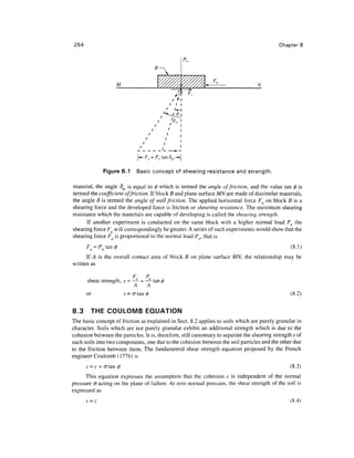 254                                                                                          Chapter 8




                        M                                                           N




               Figure 8.1           Basic concept of shearing resistance and strength.

material, the angle 8m is equal to (ft which is termed the angle of friction, and the value tan 0 is
termed the coefficient of friction. If block B and plane surface MN are made of dissimilar materials,
the angle 8 is termed the angle of wall friction. The applied horizontal force Fa on block B is a
shearing force and the developed force is friction or shearing resistance. The maximum shearing
resistance which the materials are capable of developing is called the shearing strength.
       If another experiment is conducted on the same block with a higher normal load Pn the
shearing force Fa will correspondingly be greater. A series of such experiments would show that the
shearing force Fa is proportional to the normal load Pn, that is
       F =P tan                                                                                    (8.1)
      If A is the overall contact area of block B on plane surface M/V, the relationship may be
written as

                                F       P
       shear strength, s = —- = —- tan,
                           A    A
       or                   s = a tan                                                              (8.2)


8.3      THE COULOMB EQUATION
The basic concept of friction as explained in Sect. 8.2 applies to soils which are purely granular in
character. Soils which are not purely granular exhibit an additional strength which is due to the
cohesion between the particles. It is, therefore, still customary to separate the shearing strength s of
such soils into two components, one due to the cohesion between the soil particles and the other due
to the friction between them. The fundamental shear strength equation proposed by the French
engineer Coulomb (1776) is
       s = c + (J tan                                                                             (8.3)
      This equation expresses the assumption that the cohesion c is independent of the normal
pressure cr acting on the plane of failure. At zero normal pressure, the shear strength of the soil is
expressed as
       s =c                                                                                       (8.4)
 