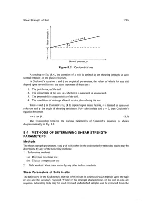 Shear Strength of Soil                                                                        255




                          c

                         1
                                                 Normal pressure, a

                                       Figure 8.2      Coulomb's law

     According to Eq. (8.4), the cohesion of a soil is defined as the shearing strength at zero
normal pressure on the plane of rupture.
     In Coulomb's equation c and 0 are empirical parameters, the values of which for any soil
depend upon several factors; the most important of these are :
     1.     The past history of the soil.
     2.     The initial state of the soil, i.e., whether it is saturated or unsaturated.
     3.     The permeability characteristics of the soil.
     4.     The conditions of drainage allowed to take place during the test.
      Since c and 0 in Coulomb's Eq. (8.3) depend upon many factors, c is termed as apparent
cohesion and 0 the angle of shearing resistance. For cohesionless soil c = 0, then Coulomb's
equation becomes
          s = a tan                                                                           (8.5)
      The relationship between the various parameters of Coulomb's equation is shown
diagrammatically in Fig. 8.2.


8.4 METHODS OF DETERMINING SHEAR STRENGTH
PARAMETERS
Methods
The shear strength parameters c and 0 of soils either in the undisturbed or remolded states may be
determined by any of the following methods:
1. Laboratory methods
     (a) Direct or box shear test
     (b) Triaxial compression test
2.    Field method: Vane shear test or by any other indirect methods

Shear Parameters of Soils in-situ
The laboratory or the field method that has to be chosen in a particular case depends upon the type
of soil and the accuracy required. Wherever the strength characteristics of the soil in-situ are
required, laboratory tests may be used provided undisturbed samples can be extracted from the
 