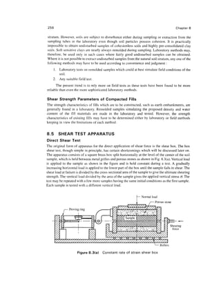 256                                                                                            Chapter 8

stratum. However, soils are subject to disturbance either during sampling or extraction from the
sampling tubes in the laboratory even though soil particles possess cohesion. It is practically
impossible to obtain undisturbed samples of cohesionless soils and highly pre-consolidated clay
soils. Soft sensitive clays are nearly always remolded during sampling. Laboratory methods may,
therefore, be used only in such cases where fairly good undisturbed samples can be obtained.
Where it is not possible to extract undisturbed samples from the natural soil stratum, any one of the
following methods may have to be used according to convenience and judgment :
      1. Laboratory tests on remolded samples which could at best simulate field conditions of the
         soil.
      2. Any suitable field test.
      The present trend is to rely more on field tests as these tests have been found to be more
reliable than even the more sophisticated laboratory methods.

Shear Strength Parameters of Compacted Fills
The strength characteristics of fills which are to be constructed, such as earth embankments, are
generally found in a laboratory. Remolded samples simulating the proposed density and water
content of the fill materials are made in the laboratory and tested. However, the strength
characteristics of existing fills may have to be determined either by laboratory or field methods
keeping in view the limitations of each method.


8.5      SHEAR TEST APPARATUS
Direct Shear Test
The original form of apparatus for the direct application of shear force is the shear box. The box
shear test, though simple in principle, has certain shortcomings which will be discussed later on.
The apparatus consists of a square brass box split horizontally at the level of the center of the soil
sample, which is held between metal grilles and porous stones as shown in Fig. 8.3(a). Vertical load
is applied to the sample as shown in the figure and is held constant during a test. A gradually
increasing horizontal load is applied to the lower part of the box until the sample fails in shear. The
shear load at failure is divided by the cross-sectional area of the sample to give the ultimate shearing
strength. The vertical load divided by the area of the sample gives the applied vertical stress <7. The
test may be repeated with a few more samples having the same initial conditions as the first sample.
Each sample is tested with a different vertical load.


                                                                 — Normal load
                                                                              Porous stone

                Proving ring



                                                   <x><xxx><xxxp>^                          Shearing
                                                   ^^^^^^^^                                  force




                                                                                  Rollers

                      Figure 8.3(a)     Constant rate of strain shear box
 