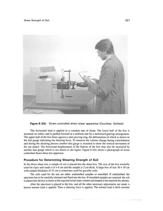 Shear Strength of Soil                                                                                   257




      Figure 8.3(b)       Strain controlled direct shear apparatus (Courtesy: Soiltest)

      The horizontal load is applied at a constant rate of strain. The lower half of the box is
mounted on rollers and is pushed forward at a uniform rate by a motorized gearing arrangement.
The upper half of the box bears against a steel proving ring, the deformation of which is shown on
the dial gauge indicating the shearing force. To measure the volume change during consolidation
and during the shearing process another dial gauge is mounted to show the vertical movement of
the top platen. The horizontal displacement of the bottom of the box may also be measured by
another dial gauge which is not shown in the figure. Figure 8.3(b) shows a photograph of strain
controlled direct shear test apparatus.

Procedure for Determining Shearing Strength of Soil
In the direct shear test, a sample of soil is placed into the shear box. The size of the box normally
used for clays and sands is 6 x 6 cm and the sample is 2 cm thick. A large box of size 30 x 30 cm
with sample thickness of 15 cm is sometimes used for gravelly soils.
       The soils used for the test are either undisturbed samples or remolded. If undisturbed, the
specimen has to be carefully trimmed and fitted into the box. If remolded samples are required, the soil
is placed into the box in layers at the required initial water content and tamped to the required dry density.
       After the specimen is placed in the box, and all the other necessary adjustments are made, a
known normal load is applied. Then a shearing force is applied. The normal load is held constant
 