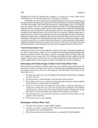 258                                                                                             Chapter 8

throughout the test but the shearing force is applied at a constant rate of strain (which will be
explained later on). The shearing displacement is recorded by a dial gauge.
       Dividing the normal load and the maximum applied shearing force by the cross-sectional area of
the specimen at the shear plane gives respectively the unit normal pressure crand the shearing strength
s at failure of the sample. These results may be plotted on a shearing diagram where cris the abscissa
and s the ordinate. The result of a single test establishes one point on the graph representing the
Coulomb formula for shearing strength. In order to obtain sufficient points to draw the Coulomb graph,
additional tests must be performed on other specimens which are exact duplicates of the first. The
procedure in these additional tests is the same as in the first, except that a different normal stress is
applied each time. Normally, the plotted points of normal and shearing stresses at failure of the various
specimens will approximate a straight line. But in the case of saturated, highly cohesive clay soils in the
undrained test, the graph of the relationship between the normal stress and shearing strength is usually
a curved line, especially at low values of normal stress. However, it is the usual practice to draw the best
straight line through the test points to establish the Coulomb Law. The slope of the line gives the angle
of shearing resistance and the intercept on the ordinate gives the apparent cohesion (See. Fig. 8.2).

Triaxial Compression Test
A diagrammatic layout of a triaxial test apparatus is shown in Fig. 8.4(a). In the triaxial compression
test, three or more identical samples of soil are subjected to uniformly distributed fluid pressure
around the cylindrical surface. The sample is sealed in a watertight rubber membrane. Then axial
load is applied to the soil sample until it fails. Although only compressive load is applied to the soil
sample, it fails by shear on internal faces. It is possible to determine the shear strength of the soil
from the applied loads at failure. Figure 8.4(b) gives a photograph of a triaxial test apparatus.

Advantages and Disadvantages of Direct and Triaxial Shear Tests
Direct shear tests are generally suitable for cohesionless soils except fine sand and silt whereas the
triaxial test is suitable for all types of soils and tests. Undrained and consolidated undrained tests on
clay samples can be made with the box-shear apparatus. The advantages of the triaxial over the
direct shear test are:
    1. The stress distribution across the soil sample is more uniform in a triaxial test as compared
       to a direct shear test.
    2. The measurement of volume changes is more accurate in the triaxial test.
    3. The complete state of stress is known at all stages during the triaxial test, whereas only the
       stresses at failure are known in the direct shear test.
    4. In the case of triaxial shear, the sample fails along a plane on which the combination of
       normal stress and the shear stress gives the maximum angle of obliquity of the resultant
       with the normal, whereas in the case of direct shear, the sample is sheared only on one
       plane which is the horizontal plane which need not be the plane of actual failure.
    5. Pore water pressures can be measured in the case of triaxial shear tests whereas it is not
       possible in direct shear tests.
    6. The triaxial machine is more adaptable.

Advantages of Direct Shear Tests
    1. The direct shear machine is simple and fast to operate.
    2. A thinner soil sample is used in the direct shear test thus facilitating drainage of the pore
       water quickly from a saturated specimen.
    3. Direct shear requirement is much less expensive as compared to triaxial equipment.
 