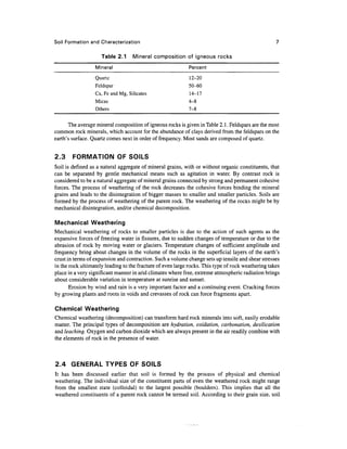 Soil Formation and Characterization                                                                 7

                     Table 2.1     Mineral composition of igneous rocks
                  Mineral                                   Percent
                  Quartz                                     12-20
                  Feldspar                                  50-60
                  Ca, Fe and Mg, Silicates                   14-17
                  Micas                                     4-8
                  Others                                    7-8

       The average mineral composition of igneous rocks is given in Table 2.1. Feldspars are the most
common rock minerals, which account for the abundance of clays derived from the feldspars on the
earth's surface. Quartz comes next in order of frequency. Most sands are composed of quartz.


2.3     FORMATION OF SOILS
Soil is defined as a natural aggregate of mineral grains, with or without organic constituents, that
can be separated by gentle mechanical means such as agitation in water. By contrast rock is
considered to be a natural aggregate of mineral grains connected by strong and permanent cohesive
forces. The process of weathering of the rock decreases the cohesive forces binding the mineral
grains and leads to the disintegration of bigger masses to smaller and smaller particles. Soils are
formed by the process of weathering of the parent rock. The weathering of the rocks might be by
mechanical disintegration, and/or chemical decomposition.

Mechanical Weathering
Mechanical weathering of rocks to smaller particles is due to the action of such agents as the
expansive forces of freezing water in fissures, due to sudden changes of temperature or due to the
abrasion of rock by moving water or glaciers. Temperature changes of sufficient amplitude and
frequency bring about changes in the volume of the rocks in the superficial layers of the earth's
crust in terms of expansion and contraction. Such a volume change sets up tensile and shear stresses
in the rock ultimately leading to the fracture of even large rocks. This type of rock weathering takes
place in a very significant manner in arid climates where free, extreme atmospheric radiation brings
about considerable variation in temperature at sunrise and sunset.
       Erosion by wind and rain is a very important factor and a continuing event. Cracking forces
by growing plants and roots in voids and crevasses of rock can force fragments apart.

Chemical Weathering
Chemical weathering (decomposition) can transform hard rock minerals into soft, easily erodable
matter. The principal types of decomposition are hydmtion, oxidation, carbonation, desilication
and leaching. Oxygen and carbon dioxide which are always present in the air readily combine with
the elements of rock in the presence of water.



2.4 GENERAL TYPES OF SOILS
It has been discussed earlier that soil is formed by the process of physical and chemical
weathering. The individual size of the constituent parts of even the weathered rock might range
from the smallest state (colloidal) to the largest possible (boulders). This implies that all the
weathered constituents of a parent rock cannot be termed soil. According to their grain size, soil
 
