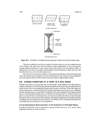 260                                                                                              Chapter 8




                       Original sample           Failure with                Actual failure
                                                uniform strains               condition

                                              (a) Direct shear test

                                                          /— Dead zone




                                                                _ Stressed
                                                                   zone

                                                                 Zone with
                                                                large strains




                                                              Dead zone
                                             (b) Triaxial shear test

   Figure 8.5      Condition of sample during shearing in direct and triaxial shear tests

       The stress conditions across the soil sample in the direct shear test are very complex because
of the change in the shear area with the increase in shear displacement as the test progresses,
causing unequal distribution of shear stresses and normal stresses over the potential surface of
sliding. Fig. 8.5(a) shows the sample condition before and after shearing in a direct shear box. The
final sheared area A,is less than the original area A.
       Fig. 8.5(b) shows the stressed condition in a triaxial specimen. Because of the end restraints, dead
zones (non-stressed zones) triangular in section are formed at the ends whereas the stress distribution
across the sample midway between the dead zones may be taken as approximately uniform.

8.6     STRESS CONDITION AT A POINT IN A SOIL MASS
Through every point in a stressed body there are three planes at right angles to each other which are
unique as compared to all the other planes passing through the point, because they are subjected only to
normal stresses with no accompanying shearing stresses acting on the planes. These three planes are
called principal planes, and the normal stresses acting on these planes are principal stresses. Ordinarily
the three principal stresses at a point differ in magnitude. They may be designated as the major principal
stress <TJ, the intermediate principal stress o~2, and the minor principal stress <Jy Principal stresses at a
point in a stressed body are important because, once they are evaluated, the stresses on any other plane
through the point can be determined. Many problems in foundation engineering can be approximated by
considering only two-dimensional stress conditions. The influence of the intermediate principal stress
(J2 on failure may be considered as not very significant.

A Two-Dimensional Demonstration of the Existence of Principal Planes
Consider the body (Fig. 8.6(a)) is subjected to a system of forces such as Fr F2 F3 and F4 whose
magnitudes and lines of action are known.
 
