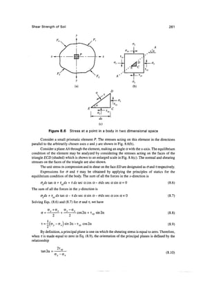 Shear Strength of Soil                                                                             261




                                                         D




                                                  dx
                                                  (c)

            Figure 8.6     Stress at a point in a body in two dimensional space

       Consider a small prismatic element P. The stresses acting on this element in the directions
parallel to the arbitrarily chosen axes x and y are shown in Fig. 8.6(b).
       Consider a plane AA through the element, making an angle a with the jc-axis. The equilibrium
condition of the element may be analyzed by considering the stresses acting on the faces of the
triangle ECD (shaded) which is shown to an enlarged scale in Fig. 8.6(c). The normal and shearing
stresses on the faces of the triangle are also shown.
      The unit stress in compression and in shear on the face ED are designated as crand T respectively.
       Expressions for cr and T may be obtained by applying the principles of statics for the
equilibrium condition of the body. The sum of all the forces in the jc-direction is
      <Jxdx tan a + T dx+ rdx sec a cos a - crdx sec a sin a = 0                                   (8.6)
The sum of all the forces in the y-direction is
      cr dx + TX dx tan a - T dx sec a sin a - crdx sec a cos a = 0                                (8.7)
Solving Eqs. (8.6) and (8.7) for crand T, we have

           aV+GX  a -GJ
           — o   H— i   cos2a + T™ sm2a
                                 •*?                                                               (8.8)

      T = —|CTy - c r•*r ) sin2a-i r-v cos2a
          fj  V         /           v                                                             (8.9)
       By definition, a principal plane is one on which the shearing stress is equal to zero. Therefore,
when i is made equal to zero in Eq. (8.9), the orientation of the principal planes is defined by the
relationship

                  2i,
      tan2a =                                                                                    (8.10)
 