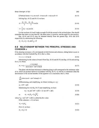 Shear Strength of Soil                                                                            263

      £ Vertical forces = o{ cos a dl - a cos a dl - i sin a dl - 0                              (8.13)
      Solving Eqs. (8.12) and (8.13) we have

             <7, + <7,     <7, — (7-,
      cr = —          -+ —  -cos2«                                                               (8.14)
                 2        2
            1
      r = -(cr 1 -<J 3 )sin2«                                                                   (8.15)

      Let the resultant of <rand Tmake an angle 8 with the normal to the inclined plane. One should
remember that when ens less than 90°, the shear stress Tis positive, and the angle S is also positive.
      Eqs. (8.14) and (8.15) may be obtained directly from the general Eqs. (8.8) and (8.9)
respectively by substituting the following:
      cr = < 7 . , < T = ( T , a n d T   =0


8.8 RELATIONSHIP BETWEEN THE PRINCIPAL STRESSES AND
COHESION c
If the shearing resistance s of a soil depends on both friction and cohesion, sliding failure occurs in
accordance with the Coulomb Eq. (8.3), that is, when
      T = s = c+crtan0                                                                           (8.16)
       Substituting for the values of erand rfrom Eqs. (8.14) and (8.15) into Eqs. (8.16) and solving
for <7j we obtain
                         c + <73 tan </>
          = <r, + -"'v-'^'v-cos^ tftan^
              j                ~     5                                                         (8.17)

       The plane with the least resistance to shearing along it will correspond to the minimum value
of <7j which can produce failure in accordance with Eq. (8.17). ol will be at a minimum when the
denominator in the second member of the equation is at a maximum, that is, when
        d
      —— (sin a cos a - cosz a tan <z>) = 0
      da
      Differentiating, and simplifying, we obtain (writing a - ac)
      «, = 45° + 0/2                                                                            (8.18)
      Substituting for a in Eq. (8.17) and simplifying, we have
                  CTj = CT3 tan2 (45° + 0/2) + 2c tan (45° + 0/2)                                (8.19)

      or           (Tl=v3N0 + 2cN                                                                (8.20)

where A^ = tan2 (45° + 0/2) is called the flow value.
     If the cohesion c = 0, we have

      °i = °IN*                                                                                 (8.21)
      If 0 = 0, we have
      <T = <T + 2c                                                                               (8.22)
 