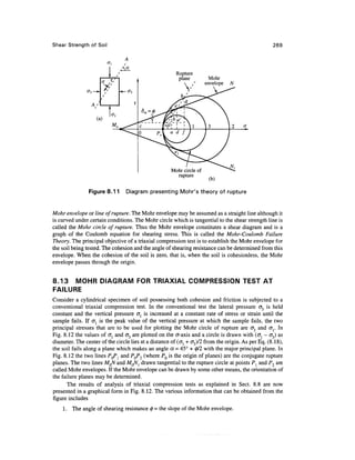 Shear Strength of Soil                                                                               269


                          'i    /
                                                        Rupture
                                                         plane          Mohr
                                                                       envelope   N




                                                      Mohr circle of
                                                        rupture
                                                                        (b)

                Figure 8.11         Diagram presenting Mohr's theory of rupture


Mohr envelope or line of rupture. The Mohr envelope may be assumed as a straight line although it
is curved under certain conditions. The Mohr circle which is tangential to the shear strength line is
called the Mohr circle of rupture. Thus the Mohr envelope constitutes a shear diagram and is a
graph of the Coulomb equation for shearing stress. This is called the Mohr-Coulomb Failure
Theory. The principal objective of a triaxial compression test is to establish the Mohr envelope for
the soil being tested. The cohesion and the angle of shearing resistance can be determined from this
envelope. When the cohesion of the soil is zero, that is, when the soil is cohesionless, the Mohr
envelope passes through the origin.


8.13 MOHR DIAGRAM FOR TRIAXIAL COMPRESSION TEST AT
FAILURE
Consider a cylindrical specimen of soil possessing both cohesion and friction is subjected to a
conventional triaxial compression test. In the conventional test the lateral pressure cr3 is held
constant and the vertical pressure <TJ is increased at a constant rate of stress or strain until the
sample fails. If crl is the peak value of the vertical pressure at which the sample fails, the two
principal stresses that are to be used for plotting the Mohr circle of rupture are cr3 and or In
Fig. 8.12 the values of cr{ and <73 are plotted on the er-axis and a circle is drawn with (o^ - cr3) as
diameter. The center of the circle lies at a distance of (<j{ + cr3)/2 from the origin. As per Eq. (8.18),
the soil fails along a plane which makes an angle a, = 45° + 0/2 with the major principal plane. In
Fig. 8.12 the two lines PQPl and PQP2 (where PQ is the origin of planes) are the conjugate rupture
planes. The two lines MQN and MQN^ drawn tangential to the rupture circle at points Pl and P2 are
called Mohr envelopes. If the Mohr envelope can be drawn by some other means, the orientation of
the failure planes may be determined.
       The results of analysis of triaxial compression tests as explained in Sect. 8.8 are now
presented in a graphical form in Fig. 8.12. The various information that can be obtained from the
figure includes
    1. The angle of shearing resistance 0 = the slope of the Mohr envelope.
 