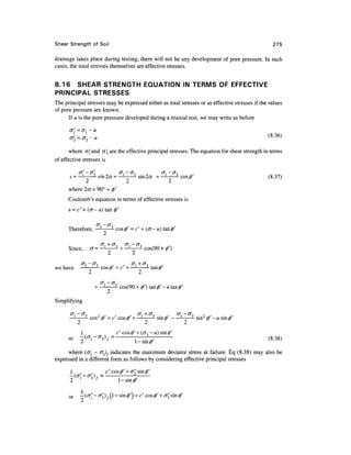 Shear Strength of Soil                                                                             275

drainage takes place during testing, there will not be any development of pore pressure. In such
cases, the total stresses themselves are effective stresses.


8.16 SHEAR STRENGTH EQUATION IN TERMS OF EFFECTIVE
PRINCIPAL STRESSES
The principal stresses may be expressed either as total stresses or as effective stresses if the values
of pore pressure are known.
      If u is the pore pressure developed during a triaxial test, we may write as before

      o = o, -u


       where aj and <5'3 are the effective principal stresses. The equation for shear strength in terms
of effective stresses is

            <7,' — <7o                    G<— (J-,              <J, — (T-.
      s =—                sin 2a = —                 sin 2a = —;             cos 0              (8.37)
             2                               2                      2
      where 2a= 90° + 0'
      Coulomb's equation in terms of effective stresses is
      s = c''+ (<7-u) tan 0'

                         (7, — (J~.
      Therefore, —                    cos<z>' = c' + (er-u) tan0'


      Since,          cr =
                                2                2

we have       —              cos (/)' = c' H—l-          tan <f)'


                        +—                cos(90 + 0') tan 0' - u tan 0'

Simplifying

       <7,. - cr,-.
            —            , .          .        . cr, + or, .        ,    O", -1
                                                                                     -wsn
            2                                        2                      2
              1                       c' cos$)' + (<73 — «) sin^'
      or


      where (cij - cr3) indicates the maximum deviator stress at failure. Eq (8.38) may also be
expressed in a different form as follows by considering effective principal stresses

      1 ,        ,        c' cos^' + a. sin^'
      — (<j,l - cr,f ) , = ---
                3
      2                        1-sin

      or    —
 