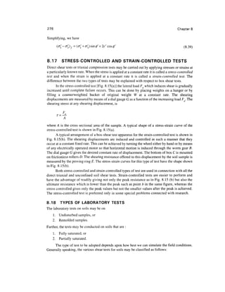 276                                                                                           Chapter 8

Simplifying, we have

       (o[ -o'3)f = (o{ + o'3 ) sin (/)' + 2c' cos 0'                                             (8.39)


8.17      STRESS-CONTROLLED AND STRAIN-CONTROLLED TESTS
Direct shear tests or triaxial compression tests may be carried out by applying stresses or strains at
a particularly known rate. When the stress is applied at a constant rate it is called a stress-controlled
test and when the strain is applied at a constant rate it is called a strain-controlled test. The
difference between the two types of tests may be explained with respect to box shear tests.
       In the stress-controlled test [Fig. 8.15(a)] the lateral load Fa which induces shear is gradually
increased until complete failure occurs. This can be done by placing weights on a hanger or by
filling a counterweighted bucket of original weight W at a constant rate. The shearing
displacements are measured by means of a dial gauge G as a function of the increasing load F . The
shearing stress at any shearing displacement, is




where A is the cross sectional area of the sample. A typical shape of a stress-strain curve of the
stress-controlled test is shown in Fig. 8.15(a).
       A typical arrangement of a box-shear test apparatus for the strain-controlled test is shown in
Fig. 8.15(b). The shearing displacements are induced and controlled in such a manner that they
occur at a constant fixed rate. This can be achieved by turning the wheel either by hand or by means
of any electrically operated motor so that horizontal motion is induced through the worm gear B.
The dial gauge G gives the desired constant rate of displacement. The bottom of box C is mounted
on frictionless rollers D. The shearing resistance offered to this displacement by the soil sample is
measured by the proving ring E. The stress-strain curves for this type of test have the shape shown
in Fig. 8.15(b).
       Both stress-controlled and strain-controlled types of test are used in connection with all the
direct triaxial and unconfined soil shear tests. Strain-controlled tests are easier to perform and
have the advantage of readily giving not only the peak resistance as in Fig. 8.15 (b) but also the
ultimate resistance which is lower than the peak such as point b in the same figure, whereas the
stress controlled gives only the peak values but not the smaller values after the peak is achieved.
The stress-controlled test is preferred only in some special problems connected with research.

8.18    TYPES OF LABORATORY TESTS
The laboratory tests on soils may be on
    1. Undisturbed samples, or
    2. Remolded samples.
Further, the tests may be conducted on soils that are :
    1 . Fully saturated, or
    2. Partially saturated.
     The type of test to be adopted depends upon how best we can simulate the field conditions.
Generally speaking, the various shear tests for soils may be classified as follows:
 