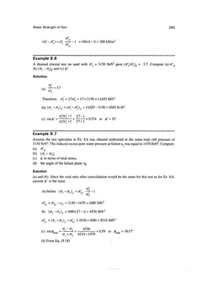 Shear Strength of Soil                                                                              283


                              ,
                  = <^ —-1 =100(4-l) = 300kN/m2
                          ^

Example 8.6
A drained triaxial test on sand with cr'3 = 3150 lb/ft2 gave (alaf^)f              = 3.7. Compute (a)
(b) (o-j - 0-3)^, and (c) $'.

Solution




      Therefore,      o{ = 3.1 (Tf3 = 3.7 x 3 150 = 1 1,655 lb/ft2

      (b) (<T! - o-3)/ = (0-; - crp/ = 1 1,655 - 3150 = 8505 lb/ft 2

                              l          3.7-1
                                                           OT



Example 8.7
Assume the test specimen in Ex. 8.6 was sheared undrained at the same total cell pressure of
3150 lb/ft2. The induced excess pore water pressure at failure u, was equal to 1470 lb/ft2. Compute:
(a) of
(b) (cr, - 03)f
(c) 0 in terms of total stress,
(d) the angle of the failure plane a,

Solution
(a) and (b): Since the void ratio after consolidation would be the same for this test as for Ex. 8.6,
assume §' is the same.

                                        a'
      As before ( cr, - a-, )7, = cr( , —L - 1
                                    J/
                                                 -

      °3/ = ^3/ ~ «/ = 3150 - 1470 = 1680 lb/ft2

      So (ffl - cr3 )f = 1680 (3.7 - 1) = 4536 lb/ft2

      a(f = (ffl -03)f + &'3f = 4536 + 1680 = 6216 lb/ft2


      (c) sin<z> f , , = -1       2. =                 =   0.59 or 0tn1. = 36.17°
                                                                    total
              <"totai                    6216 + 1470

      (d) From Eq. (8.18)
 