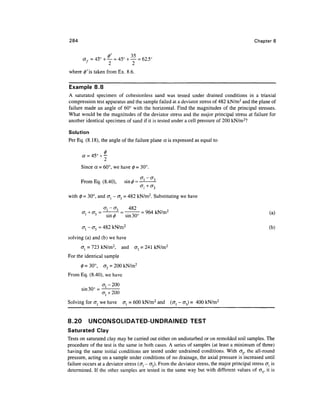 284                                                                                              Chapter 8


       af7 = 45° + — = 45° + — = 62.5°
                   2         2
where 0'is taken from Ex. 8.6.


Example 8.8
A saturated specimen of cohesionless sand was tested under drained conditions in a triaxial
compression test apparatus and the sample failed at a deviator stress of 482 kN/m2 and the plane of
failure made an angle of 60° with the horizontal. Find the magnitudes of the principal stresses.
What would be the magnitudes of the deviator stress and the major principal stress at failure for
another identical specimen of sand if it is tested under a cell pressure of 200 kN/m2?

Solution
Per Eq. (8.18), the angle of the failure plane a is expressed as equal to




       Since a = 60°, we have 0 = 30°.

       From Eq. (8.40),           sin ^ = —1

with 0 = 30°, and (7, - cr3 = 482 kN/m2. Substituting we have

                     o-j - <J3   482
       °"i1 + ^3 =
               J        ~7~ ~ • ono = 964 kN/m2                                                         (a)
                       sin^z)  sin 30

       cr, - cr3 - 482 kN/m2                                                                             (b)

solving (a) and (b) we have
       ol = 723 kN/m2,           and   <J3 = 241 kN/m2
For the identical sample
       0 = 30°,      <T3 = 200 kN/m2
From Eq. (8.40), we have
                     cr, - 200
       Sin30
               °=^7^
Solving for <TJ we have          al = 600 kN/m 2 and     (cr, - cr3) = 400 kN/m2


8.20       UNCONSOLIDATED-UNDRAINED TEST
Saturated Clay
Tests on saturated clay may be carried out either on undisturbed or on remolded soil samples. The
procedure of the test is the same in both cases. A series of samples (at least a minimum of three)
having the same initial conditions are tested under undrained conditions. With ay the all-round
pressure, acting on a sample under conditions of no drainage, the axial pressure is increased until
failure occurs at a deviator stress (<7, - (73). From the deviator stress, the major principal stress cr, is
determined. If the other samples are tested in the same way but with different values of cr3, it is
 