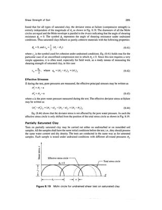 Shear Strength of Soil                                                                                285

found that for all types of saturated clay, the deviator stress at failure (compressive strength) is
entirely independent of the magnitude of cr3 as shown in Fig. 8.19. The diameters of all the Mohr
circles are equal and the Mohr envelope is parallel to the cr-axis indicating that the angle of shearing
resistance 0U = 0. The symbol 0U represents the angle of shearing resistance under undrained
conditions. Thus saturated clays behave as purely cohesive materials with the following properties:

                                                                                                     (8.41)

where cu is the symbol used for cohesion under undrained conditions. Eq. (8.41) holds true for the
particular case of an unconfined compression test in which <73 = 0. Since this test requires a very
simple apparatus, it is often used, especially for field work, as a ready means of measuring the
shearing strength of saturated clay, in this case
            q
          = —!L, where                                                                               (8.42)


Effective Stresses
If during the test, pore-pressures are measured, the effective principal stresses may be written as
       <j( = CTj - U


                                                                                                     (8.43)
where u is the pore water pressure measured during the test. The effective deviator stress at failure
may be written as



       Eq. (8.44) shows that the deviator stress is not affected by the pore water pressure. As such the
effective stress circle is only shifted from the position of the total stress circle as shown in Fig. 8.19.

Partially Saturated Clay
Tests on partially saturated clay may be carried out either on undisturbed or on remolded soil
samples. All the samples shall have the same initial conditions before the test, i.e., they should possess
the same water content and dry density. The tests are conducted in the same way as for saturated
samples. Each sample is tested under undrained conditions with different all-round pressures o~3.




                       Effective stress circle
                                                                               Total stress circle

           TC
             u


           A.
           Figure 8.19       Mohr circle for undrained shear test on saturated clay
 