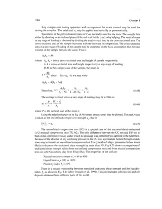 288                                                                                            Chapter 8

       Any compression testing apparatus with arrangement for strain control may be used for
testing the samples . The axial load u may be applied mechanically or pneumatically.
       Specimens of height to diameter ratio of 2 are normally used for the tests. The sample fails
either by shearing on an inclined plane (if the soil is of brittle type) or by bulging. The vertical stress
at any stage of loading is obtained by dividing the total vertical load by the cross-sectional area. The
cross-sectional area of the sample increases with the increase in compression. The cross-sectional
area A at any stage of loading of the sample may be computed on the basic assumption that the total
volume of the sample remains the same. That is

       AO/IQ = Ah
where AQ, hQ = initial cross-sectional area and height of sample respectively.
      A,h = cross-sectional area and height respectively at any stage of loading
      If Ah is the compression of the sample, the strain is
             A/z
       £
           ~ ~j~~ since   A/z = h0- h, we may write

       AO/ZQ = A(/ZO - A/z)


      Therefore, A = -j^- = ^^ = ^                                                                   (8.45)

      The average vertical stress at any stage of loading may be written as
              P    P(l-e]
              A     A()                                                                             (8.46)

where P is the vertical load at the strain e.
      Using the relationship given by Eq. (8.46) stress-strain curves may be plotted. The peak value
is taken as the unconfined compressive strength qti, that is

       (ffi)f=Vu                                                                                    (8-47)
       The unconfined compression test (UC) is a special case of the unconsolidated-undrained
(UU) triaxial compression test (TX-AC). The only difference between the UC test and UU test is
that a total confining pressure under which no drainage was permitted was applied in the latter test.
Because of the absence of any confining pressure in the UC test, a premature failure through a weak
zone may terminate an unconfined compression test. For typical soft clays, premature failure is not
likely to decrease the undrained shear strength by more than 5%. Fig 8.23 shows a comparison of
undrained shear strength values from unconfined compression tests and from triaxial compression
tests on soft-Natsushima clay from Tokyo Bay. The properties of the soil are:
           Natural moisture content w = 80 to 90%
           Liquid limit w,= 100 to 110%
           Plasticity index / ; = 60%
      There is a unique relationship between remolded undrained shear strength and the liquidity
index, / , as shown in Fig. 8.24 (after Terzaghi et al., 1996). This plot includes soft clay soil and silt
deposits obtained from different parts of the world.
 