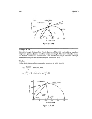 292                                                                                      Chapter 8




                                             80            120        160      200
                                             o, kN/m2            •

                                        Figure Ex. 8.11



Example 8.12
A cylindrical sample of saturated clay 4 cm in diameter and 8 cm high was tested in an unconfined
compression apparatus. Find the unconfined compression strength, if the specimen failed at an axial
load of 360 N, when the axial deformation was 8 mm. Find the shear strength parameters if the angle
made by the failure plane with the horizontal plane was recorded as 50°.

Solution
Per Eq. (8.46), the unconfined compression strength of the soil is given by

                       where P =




      A =              = 12.56 cm 2 ,   = — = 0.1
                                          8




                                                                     0 = 10°




                                   50      100         150           200       250
                                                       2
                                             a, kN/m

                                        Figure Ex. 8.12
 