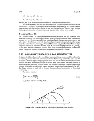296                                                                                             Chapter 8

            =
       °        °~



where ul and w2 are the pore water pressures for the samples 1 and 2 respectively.
      It is an experimental fact that the envelopes to the total and effective stress circles are
linear. Fig. 8.25(a) shows the nature of the variation on the deviator stress (<7j - <73) and the pore
water pressure u in the specimen during the test with the axial strain. The pore water pressure
builds up during shearing with a corresponding decrease in the volume of the sample.

Overconsolidated Clay
Let a saturated sample 1 be consolidated under an ambient pressure pa and then allowed to swell
under the pressure pr An undrained triaxial test is carried out on this sample under the all-round
pressure p(= <T31). Another sample 2 is also consolidated under the same ambient pressure pa and
allowed to swell under the pressure p2(= <732). An undrained triaxial test is carried out on this sample
under the same all-round pressure p2. The two Mohr circles are plotted and the Mohr envelope
tangential to the circles is drawn as shown in Fig. 8.26. The shear strength parameters are cu and 0CU.
If pore water pressure is measured, effective stress Mohr circles may be plotted as shown in the
figure. The strength parameters for effective stresses are represented by c'and §'.


8.23       CONSOLIDATED-DRAINED SHEAR STRENGTH TEST
In drained triaxial tests the soil is first consolidated under an ambient pressure pa and then subjected to
an increasing deviator stress until failure occurs, the rate of strain being controlled in such a way that
at no time is there any appreciable pore-pressure in the soil. Thus at all times the applied stresses are
effective, and when the stresses at failure are plotted in the usual manner, the failure envelope is
directly expressed in terms of effective stresses. For normally consolidated clays and for sands the
envelope is linear for normal working stresses and passes through the origin as shown in Fig. 8.27.
The failure criterion for such soils is therefore the angle of shearing resistance in the drained
condition 0d.
       The drained strength is


       -(o- 1 -ff 3 )/=- . - sin                                                                    (8.48)

       Eq. (8.48) is obtained from Eq. (8.38)




            Figure 8.27       Drained tests on normally consolidated clay samples
 