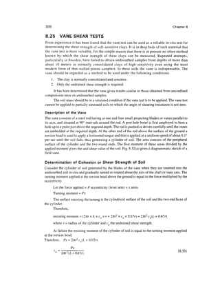 300                                                                                         Chapter 8

8.25      VANE SHEAR TESTS
From experience it has been found that the vane test can be used as a reliable in-situ test for
determining the shear strength of soft-sensitive clays. It is in deep beds of such material that
the vane test is most valuable, for the simple reason that there is at present no other method
known by which the shear strength of these clays can be measured. Repeated attempts,
particularly in Sweden, have failed to obtain undisturbed samples from depths of more than
about 10 meters in normally consolidated clays of high sensitivity even using the most
modern form of thin-walled piston samplers. In these soils the vane is indispensable. The
vane should be regarded as a method to be used under the following conditions:
    1. The clay is normally consolidated and sensitive.
    2. Only the undrained shear strength is required.
     It has been determined that the vane gives results similar to those obtained from unconfmed
compression tests on undisturbed samples.
     The soil mass should be in a saturated condition if the vane test is to be applied. The vane test
cannot be applied to partially saturated soils to which the angle of shearing resistance is not zero.

Description of the Vane
The vane consists of a steel rod having at one end four small projecting blades or vanes parallel to
its axis, and situated at 90° intervals around the rod. A post hole borer is first employed to bore a
hole up to a point just above the required depth. The rod is pushed or driven carefully until the vanes
are embedded at the required depth. At the other end of the rod above the surface of the ground a
torsion head is used to apply a horizontal torque and this is applied at a uniform speed of about 0.1°
per sec until the soil fails, thus generating a cylinder of soil. The area consists of the peripheral
surface of the cylinder and the two round ends. The first moment of these areas divided by the
applied moment gives the unit shear value of the soil. Fig. 8.32(a) gives a diagrammatic sketch of a
field vane.

Determination of Cohesion or Shear Strength of Soil
Consider the cylinder of soil generated by the blades of the vane when they are inserted into the
undisturbed soil in-situ and gradually turned or rotated about the axis of the shaft or vane axis. The
turning moment applied at the torsion head above the ground is equal to the force multiplied by the
eccentricity.
      Let the force applied = P eccentricity (lever arm) = x units
      Turning moment = Px
      The surface resisting the turning is the cylindrical surface of the soil and the two end faces of
the cylinder.
      Therefore,

      resisting moment = (2nr x L x cu x r + Inr2 x cu x 0.67r) = 2nr2 cu(L + 0.67r)
      where r = radius of the cylinder and cu the undrained shear strength.

       At failure the resisting moment of the cylinder of soil is equal to the turning moment applied
at the torsion head.
Therefore, Px = 2/rr2 cu(L + 0.67r)

                  Px
                                                                                                (8>53)
 