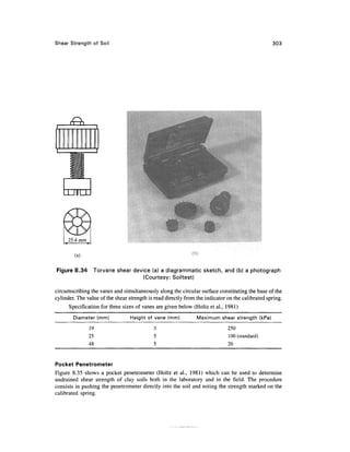 Shear Strength of Soil                                                                            303




   LJUULJU




        (a)

Figure 8.34      Torvane shear device (a) a diagrammatic sketch, and (b) a photograph
                                  (Courtesy: Soiltest)

circumscribing the vanes and simultaneously along the circular surface constituting the base of the
cylinder. The value of the shear strength is read directly from the indicator on the calibrated spring.
      Specification for three sizes of vanes are given below (Holtz et al., 1981)
        Diameter (mm)             Height of vane (mm)           Maximum shear strength (kPa)

               19                           3                                 250
               25                           5                                 100 (standard)
               48                           5                                 20


Pocket Penetrometer
Figure 8.35 shows a pocket penetrometer (Holtz et al., 1981) which can be used to determine
undrained shear strength of clay soils both in the laboratory and in the field. The procedure
consists in pushing the penetrometer directly into the soil and noting the strength marked on the
calibrated spring.
 