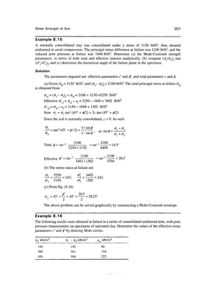 Shear Strength of Soil                                                                                307


Example 8.15
A normally consolidated clay was consolidated under a stress of 3150 lb/ft2, then sheared
undrained in axial compression. The principal stress difference at failure was 2100 lb/ft2, and the
induced pore pressure at failure was 1848 lb/ft2. Determine (a) the Mohr-Coulomb strength
parameters, in terms of both total and effective stresses analytically, (b) compute ((T,/cr3), and
(<7/1/cr/3),, and (c) determine the theoretical angle of the failure plane in the specimen.

Solution
       The parameters required are: effective parameters c' and 0', and total parameters c and 0.
       (a) Given <T3/= 3150 lb/ft2, and (<TJ - a3)f= 2100 lb/ft2. The total principal stress at failure alf
is obtained from
       fflf= (CTj - ajf+ <73/ = 2100 + 3150 =5250 lb/ft2
       Effective o/1/= alf- uf= 5250 - 1848 = 3402 lb/ft2
       °V = cr3/- "/= 3150 - 1848 = 1302 lb/ft2
       Now crj = <73 tan2 (45° + 0/2) + 2c tan (45° + 0/2)
       Since the soil is normally consolidated, c = 0. As such

               an2 45
       - - - t-tan( (45°                      or


       Total 0 = " sin1 ] - = sin"1 - = 14.5
                             210               2100
       T * I *                 °     ' I      1,1 Co
                         5250 + 3150     8400

                 ^ . -i          2100   . _! 2100 _ , _ „
       Effective 0 = sin       - = sin - = 26.5
                              3402+1302      4704
       (b) The stress ratios at failure are

       ^L = 5250                 ^[=3402 = Z61
       cr3 3150                  <j'3 1302
       (c) From Eq. (8.18)

       a f = 45° + — = 45° + — = 58.25°
                   2          2
       The above problem can be solved graphically by constructing a Mohr-Coulomb envelope.

Example 8.16
The following results were obtained at failure in a series of consolidated-undrained tests, with pore
pressure measurement, on specimens of saturated clay. Determine the values of the effective stress
parameters c'and 0 x by drawing Mohr circles.

a3 kN/m2               a, - o3 kN/m2          uw kN/m2
 150                       192                  80
 300                       341                  154
 450                       504                  222
 