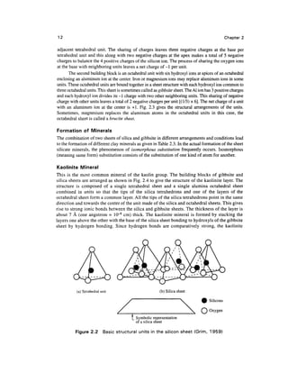 12                                                                                                Chapter 2

adjacent tetrahedral unit. The sharing of charges leaves three negative charges at the base per
tetrahedral unit and this along with two negative charges at the apex makes a total of 5 negative
charges to balance the 4 positive charges of the silicon ion. The process of sharing the oxygen ions
at the base with neighboring units leaves a net charge of -1 per unit.
       The second building block is an octahedral unit with six hydroxyl ions at apices of an octahedral
enclosing an aluminum ion at the center. Iron or magnesium ions may replace aluminum ions in some
units. These octahedral units are bound together in a sheet structure with each hydroxyl ion common to
three octahedral units. This sheet is sometimes called as gibbsite sheet. The Al ion has 3 positive charges
and each hydroxyl ion divides its -1 charge with two other neighboring units. This sharing of negative
charge with other units leaves a total of 2 negative charges per unit [(1/3) x 6]. The net charge of a unit
with an aluminum ion at the center is +1. Fig. 2.3 gives the structural arrangements of the units.
Sometimes, magnesium replaces the aluminum atoms in the octahedral units in this case, the
octahedral sheet is called a brucite sheet.

Formation of Minerals
The combination of two sheets of silica and gibbsite in different arrangements and conditions lead
to the formation of different clay minerals as given in Table 2.3. In the actual formation of the sheet
silicate minerals, the phenomenon of isomorphous substitution frequently occurs. Isomorphous
(meaning same form) substitution consists of the substitution of one kind of atom for another.

Kaoiinite Mineral
This is the most common mineral of the kaolin group. The building blocks of gibbsite and
silica sheets are arranged as shown in Fig. 2.4 to give the structure of the kaolinite layer. The
structure is composed of a single tetrahedral sheet and a single alumina octahedral sheet
combined in units so that the tips of the silica tetrahedrons and one of the layers of the
octahedral sheet form a common layer. All the tips of the silica tetrahedrons point in the same
direction and towards the center of the unit made of the silica and octahedral sheets. This gives
rise to strong ionic bonds between the silica and gibbsite sheets. The thickness of the layer is
about 7 A (one angstrom = 10~8 cm) thick. The kaolinite mineral is formed by stacking the
layers one above the other with the base of the silica sheet bonding to hydroxyls of the gibbsite
sheet by hydrogen bonding. Since hydrogen bonds are comparatively strong, the kaolinite




           (a) Tetrahedral unit                           (b) Silica sheet

                                                                                       Silicons

                                                                                       Oxygen
                                          ]_ Symbolic representation
                                             of a silica sheet

          Figure 2.2         Basic structural units in the silicon sheet (Grim, 1959)
 