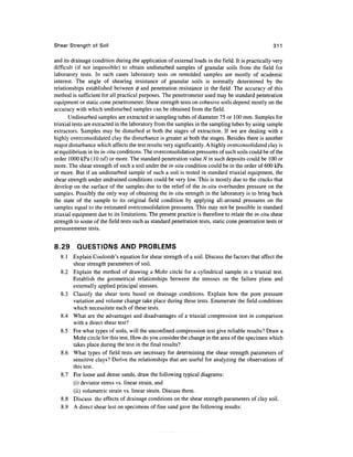 Shear Strength of Soil                                                                             311

and its drainage condition during the application of external loads in the field. It is practically very
difficult (if not impossible) to obtain undisturbed samples of granular soils from the field for
laboratory tests. In such cases laboratory tests on remolded samples are mostly of academic
interest. The angle of shearing resistance of granular soils is normally determined by the
relationships established between <j) and penetration resistance in the field. The accuracy of this
method is sufficient for all practical purposes. The penetrometer used may be standard penetration
equipment or static cone penetrometer. Shear strength tests on cohesive soils depend mostly on the
accuracy with which undisturbed samples can be obtained from the field.
       Undisturbed samples are extracted in sampling tubes of diameter 75 or 100 mm. Samples for
triaxial tests are extracted in the laboratory from the samples in the sampling tubes by using sample
extractors. Samples may be disturbed at both the stages of extraction. If we are dealing with a
highly overconsolidated clay the disturbance is greater at both the stages. Besides there is another
major disturbance which affects the test results very significantly. A highly overconsolidated clay is
at equilibrium in its in-situ conditions. The overconsolidation pressures of such soils could be of the
order 1000 kPa (10 tsf) or more. The standard penetration value N in such deposits could be 100 or
more. The shear strength of such a soil under the in-situ condition could be in the order of 600 kPa
or more. But if an undisturbed sample of such a soil is tested in standard triaxial equipment, the
shear strength under undrained conditions could be very low. This is mostly due to the cracks that
develop on the surface of the samples due to the relief of the in-situ overburden pressure on the
samples. Possibly the only way of obtaining the in-situ strength in the laboratory is to bring back
the state of the sample to its original field condition by applying all-around pressures on the
samples equal to the estimated overconsolidation pressures. This may not be possible in standard
triaxial equipment due to its limitations. The present practice is therefore to relate the in-situ shear
strength to some of the field tests such as standard penetration tests, static cone penetration tests or
pressuremeter tests.


8.29      QUESTIONS AND PROBLEMS
   8.1 Explain Coulomb's equation for shear strength of a soil. Discuss the factors that affect the
       shear strength parameters of soil.
   8.2 Explain the method of drawing a Mohr circle for a cylindrical sample in a triaxial test.
       Establish the geometrical relationships between the stresses on the failure plane and
       externally applied principal stresses.
   8.3 Classify the shear tests based on drainage conditions. Explain how the pore pressure
       variation and volume change take place during these tests. Enumerate the field conditions
       which necessitate each of these tests.
   8.4 What are the advantages and disadvantages of a triaxial compression test in comparison
       with a direct shear test?
   8.5 For what types of soils, will the unconfmed compression test give reliable results? Draw a
       Mohr circle for this test. How do you consider the change in the area of the specimen which
       takes place during the test in the final results?
   8.6 What types of field tests are necessary for determining the shear strength parameters of
       sensitive clays? Derive the relationships that are useful for analyzing the observations of
       this test.
   8.7 For loose and dense sands, draw the following typical diagrams:
       (i) deviator stress vs. linear strain, and
       (ii) volumetric strain vs. linear strain. Discuss them.
   8.8 Discuss the effects of drainage conditions on the shear strength parameters of clay soil.
   8.9 A direct shear test on specimens of fine sand gave the following results:
 
