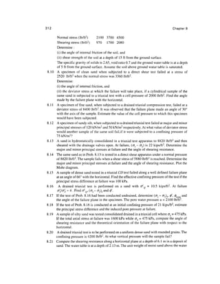 312                                                                                           Chapters


        Normal stress (lb/ft 2 )        2100 3700 4500
        Shearing stress (lb/ft2)        970 1700 2080
        Determine :
        (i) the angle of internal friction of the soil, and
        (ii) shear strength of the soil at a depth of 15 ft from the ground surface.
        The specific gravity of solids is 2.65, void ratio 0.7 and the ground water table is at a depth
        of 5 ft from the ground surface. Assume the soil above ground watar table is saturated.
        A specimen of clean sand when subjected to a direct shear test failed at a stress of
        2520 lb/ft2 when the normal stress was 3360 lb/ft 2 .
        Determine:
        (i) the angle of internal friction, and
        (ii) the deviator stress at which the failure will take place, if a cylindrical sample of the
        same sand is subjected to a triaxial test with a cell pressure of 2000 lb/ft2. Find the angle
       made by the failure plane with the horizontal.
       A specimen of fine sand, when subjected to a drained triaxial compression test, failed at a
       deviator stress of 8400 lb/ft2. It was observed that the failure plane made an angle of 30°
       with the axis of the sample. Estimate the value of the cell pressure to which this specimen
       would have been subjected.
8.12   A specimen of sandy silt, when subjected to a drained triaxial test failed at major and minor
       principal stresses of 120 kN/m2 and 50 kN/m 2 respectively. At what value of deviator stress
       would another sample of the same soil fail,if it were subjected to a confining pressure of
       75 kN/m2?
8.13   A sand is hydrostatically consolidated in a triaxial test apparatus to 8820 lb/ft2 and then
       sheared with the drainage valves open. At failure, (c^ - <73) is 22 kips/ft2. Determine the
       major and minor principal stresses at failure and the angle of shearing resistance.
8.14   The same sand as in Prob. 8.13 is tested in a direct shear apparatus under a normal pressure
       of 8820 lb/ft2. The sample fails when a shear stress of 5880 lb/ft2 is reached. Determine the
       major and minor principal stresses at failure and the angle of shearing resistance. Plot the
       Mohr diagram.
8.15   A sample of dense sand tested in a triaxial CD test failed along a well defined failure plane
       at an angle of 66° with the horizontal. Find the effective confining pressure of the test if the
       principal stress difference at failure was 100 kPa.
8.16     A drained triaxial test is performed on a sand with o^, = 10.5 kips/ft 2 . At failure
        CTj'/cr^ = 4 . Find o^,, (<7j - <73)f and 0'.
8.17   If the test of Prob. 8.16 had been conducted undrained, determine (<Jl - er3)f, 0', 0tota[ and
       the angle of the failure plane in the specimen. The pore water pressure u = 2100 lb/ft2.
8.18   If the test of Prob. 8.16 is conducted at an initial confining pressure of 21 kips/ft 2 , estimate
       the principal stress difference and the induced pore pressure at failure.
8.19   A sample of silty sand was tested consolidated drained in a triaxial cell where cr3 = 475 kPa.
       If the total axial stress at failure was 1600 kPa while <73 = 475 kPa, compute the angle of
       shearing resistance and the theoretical orientation of the failure plane with respect to the
       horizontal.
8.20   A drained triaxial test is to be performed on a uniform dense sand with rounded grains. The
       confining pressure is 4200 lb/ft2. At what vertical pressure will the sample fail?
8.21   Compute the shearing resistance along a horizontal plane at a depth of 6.1 min a deposit of
       sand. The water table is at a depth of 2.13 m. The unit weight of moist sand above the water
 