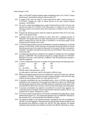 Shear Strength of Soil                                                                          313

       table is 18.54 kN/m3 and the saturated weight of submerged sand is 20.11 kN/m3. Assume
       that the sand is drained freely and (f)d for the wet sand is 32°.
       A sample of dry sand was tested in a direct shear device under a vertical pressure of
       137.9 kN/m2. Compute the angle of internal friction of the sand. Assume shearing
       resistance = 96.56 kN/m2.
       The sand in a deep natural deposit has an angle of internal friction of 40° in the dry state
       and dry unit weight of 17.28 kN/m3. If the water table is at a depth of 6.1 m, what is the
       shearing resistance of the material along a horizontal plane at a depth of 3.05 m? Assume:
       G^ = 2.68.
 8.24 Compute the shearing resistance under the conditions specified in Prob. 8.23, if the water
       table is at the ground surface.
 8.25 A drained triaxial test was conducted on dense sand with a confining pressure of
       3000 lb/ft2. The sample failed at an added vertical pressure of 11,000 lb/ft2. Compute the
       angle of internal friction 0 and the angle of inclination a of the failure planes on the
       assumption that Coulomb's law is valid.
       A saturated sample of dense sand was consolidated in a triaxial test apparatus at a confining
       pressure of 143.6 kN/m2. Further drainage was prevented. During the addition of vertical
       load, the pore pressure in the sample was measured. At the instant of failure, it amounted to
       115 kN/m2. The added vertical pressure at this time was 138.85 kN/m2. What was the value
       of 0 for the sand?
       An undrained triaxial test was carried out on a sample of saturated clay with a confining
       pressure of 2000 lb/ft2. The unconfmed compressive strength obtained was 7300 lb/ft2.
       Determine the excess vertical pressure in addition to the all-round pressure required to
       make the sample fail.
       A series of undrained triaxial tests on samples of saturated soil gave the following results
      cr3,kN/m2                   100            200          300
      u, kN/m2                    20             70           136
      (<TJ - cr3), kN/m2          290            400          534
       Find the values of the parameters c and 0
       (a) with respect to total stress, and (b) with respect to effective stress.
       When an unconfmed compression test was conducted on a specimen of silty clay, it showed
       a strength of 3150 lb/ft 2 . Determine the shear strength parameters of the soil if the angle
       made by the failure plane with the axis of the specimen was 35°.
       A normally consolidated clay was consolidated under a stress of 150 kPa, then sheared
       undrained in axial compression. The principal stress difference at failure was 100 kPa and
       the induced pore pressure at failure was 88 kPa. Determine analytically (a) the slopes of the
       total and effective Mohr stress envelopes, and (b) the theoretical angle of the failure plane.
       A normally consolidated clay sample was consolidated in a triaxial shear apparatus at a
       confining pressure of 21 kips/ft2 and then sheared under undrained condition. The (<Jl - <73)
       at failure was 21 kips/ft 2 . Determine 0CM and a.
 8.32 A CD axial compression triaxial test on a normally consolidated clay failed along a clearly
       defined failure plane of 57°. The cell pressure during the test was 4200 lb/ft2. Estimate 0',
       the maximum o//o/3, and the principal stress difference at failure.
       Two identical samples of soft saturated normally consolidated clay were consolidated to
        150 kPa in a triaxial apparatus. One specimen was sheared under drained conditions, and
       the principal stress difference at failure was 300 kPa. The other specimen was sheared
       undrained, and the principal stress difference at failure was 200 kPa. Determine 0, and 0 .
 