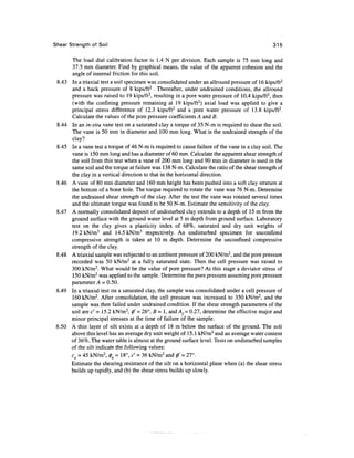 Shear Strength of Soil                                                                            315

        The load dial calibration factor is 1.4 N per division. Each sample is 75 mm long and
        37.5 mm diameter. Find by graphical means, the value of the apparent cohesion and the
        angle of internal friction for this soil.
 8.43   In a triaxial test a soil specimen was consolidated under an allround pressure of 16 kips/ft2
        and a back pressure of 8 kips/ft2 . Thereafter, under undrained conditions, the allround
        pressure was raised to 19 kips/ft2, resulting in a pore water pressure of 10.4 kips/ft2, then
        (with the confining pressure remaining at 19 kips/ft2) axial load was applied to give a
        principal stress difference of 12.3 kips/ft2 and a pore water pressure of 13.8 kips/ft2.
        Calculate the values of the pore pressure coefficients A and B.
 8.44   In an in-situ vane test on a saturated clay a torque of 35 N-m is required to shear the soil.
        The vane is 50 mm in diameter and 100 mm long. What is the undrained strength of the
        clay?
 8.45   In a vane test a torque of 46 N-m is required to cause failure of the vane in a clay soil. The
        vane is 150 mm long and has a diameter of 60 mm. Calculate the apparent shear strength of
        the soil from this test when a vane of 200 mm long and 90 mm in diameter is used in the
        same soil and the torque at failure was 138 N-m. Calculate the ratio of the shear strength of
        the clay in a vertical direction to that in the horizontal direction.
 8.46   A vane of 80 mm diameter and 160 mm height has been pushed into a soft clay stratum at
        the bottom of a bone hole. The torque required to rotate the vane was 76 N-m. Determine
        the undrained shear strength of the clay. After the test the vane was rotated several times
        and the ultimate torque was found to be 50 N-m. Estimate the sensitivity of the clay.
 8.47   A normally consolidated deposit of undisturbed clay extends to a depth of 15 m from the
        ground surface with the ground water level at 5 m depth from ground surface. Laboratory
        test on the clay gives a plasticity index of 68%, saturated and dry unit weights of
        19.2kN/m3 and 14.5 kN/m3 respectively. An undisturbed specimen for unconfined
        compressive strength is taken at 10 m depth. Determine the unconfined compressive
        strength of the clay.
 8.48   A triaxial sample was subjected to an ambient pressure of 200 kN/m2, and the pore pressure
        recorded was 50 kN/m2 at a fully saturated state. Then the cell pressure was raised to
        300 kN/m2. What would be the value of pore pressure? At this stage a deviator stress of
        150 kN/m2 was applied to the sample. Determine the pore pressure assuming pore pressure
        parameter A = 0.50.
        In a triaxial test on a saturated clay, the sample was consolidated under a cell pressure of
        160 kN/m2. After consolidation, the cell pressure was increased to 350 kN/m2, and the
        sample was then failed under undrained condition. If the shear strength parameters of the
        soil are c' = 15.2 kN/m2, 0" = 26°, B = 1, and Af= 0.27, determine the effective major and
        minor principal stresses at the time of failure of the sample.
        A thin layer of silt exists at a depth of 18 m below the surface of the ground. The soli
        above this level has an average dry unit weight of 15.1 kN/m3 and an average water content
        of 36%. The water table is almost at the ground surface level. Tests on undisturbed samples
        of the silt indicate the following values:
        cu = 45 kN/m2, 0u = 18°, c' = 36 kN/m2 and 0' = 27°.
        Estimate the shearing resistance of the silt on a horizontal plane when (a) the shear stress
        builds up rapidly, and (b) the shear stress builds up slowly.
 