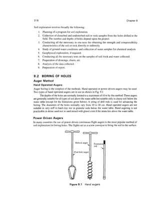318                                                                                               Chapter 9

Soil exploration involves broadly the following:
    1. Planning of a program for soil exploration.
    2. Collection of disturbed and undisturbed soil or rock samples from the holes drilled in the
       field. The number and depths of holes depend upon the project.
    3. Conducting all the necessary in-situ tests for obtaining the strength and compressibility
       characteristics of the soil or rock directly or indirectly.
    4. Study of ground-water conditions and collection of water samples for chemical analysis.
    5. Geophysical exploration, if required.
    6. Conducting all the necessary tests on the samples of soil /rock and water collected.
    7. Preparation of drawings, charts, etc.
    8. Analysis of the data collected.
    9. Preparation of report.


9.2      BORING OF HOLES
Auger Method
Hand Operated Augers
Auger boring is the simplest of the methods. Hand operated or power driven augers may be used.
Two types of hand operated augers are in use as shown in Fig. 9.1
       The depths of the holes are normally limited to a maximum of 10 m by this method. These augers
are generally suitable for all types of soil above the water table but suitable only in clayey soil below the
water table (except for the limitations given below). A string of drill rods is used for advancing the
boring. The diameters of the holes normally vary from 10 to 20 cm. Hand operated augers are not
suitable in very stiff to hard clay nor in granular soils below the water table. Hand augering is not
practicable in dense sand nor in sand mixed with gravel even if the strata lies above the water table.

Power Driven Augers
In many countries the use of power driven continuous flight augers is the most popular method of
soil exploration for boring holes. The flights act as a screw conveyor to bring the soil to the surface.




                                            Helical auger      Extension
                                                               rod

                                          Post hole auger




                                      Figure 9.1      Hand augers
 