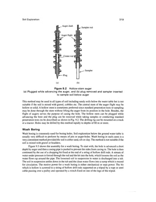 Soil Exploration                                                                                   319


                                                             Sampler rod




                                                                Sampler




                                  (a)                  (b)

                          Figure 9.2 Hollow-stem auger
 (a) Plugged while advancing the auger, and (b) plug removed and sampler inserted
                            to sample soil below auger

This method may be used in all types of soil including sandy soils below the water table but is not
suitable if the soil is mixed with gravel, cobbles etc. The central stem of the auger flight may be
hollow or solid. A hollow stem is sometimes preferred since standard penetration tests or sampling
may be done through the stem without lifting the auger from its position in the hole. Besides, the
flight of augers serves the purpose of casing the hole. The hollow stem can be plugged while
advancing the bore and the plug can be removed while taking samples or conducting standard
penetration tests (to be described) as shown in Fig. 9.2. The drilling rig can be mounted on a truck
or a tractor. Holes may be drilled by this method rapidly to depths of 60 m or more.

Wash Boring
Wash boring is commonly used for boring holes. Soil exploration below the ground water table is
usually very difficult to perform by means of pits or auger-holes. Wash boring in such cases is a
very convenient method provided the soil is either sand, silt or clay. The method is not suitable if the
soil is mixed with gravel or boulders.
       Figure 9.3 shows the assembly for a wash boring. To start with, the hole is advanced a short
depth by auger and then a casing pipe is pushed to prevent the sides from caving in. The hole is then
continued by the use of a chopping bit fixed at the end of a string of hollow drill rods. A stream of
water under pressure is forced through the rod and the bit into the hole, which loosens the soil as the
water flows up around the pipe. The loosened soil in suspension in water is discharged into a tub.
The soil in suspension settles down in the tub and the clean water flows into a sump which is reused
for circulation. The motive power for a wash boring is either mechanical or man power. The bit
which is hollow is screwed to a string of hollow drill rods supported on a tripod by a rope or steel
cable passing over a pulley and operated by a winch fixed on one of the legs of the tripod.
 
