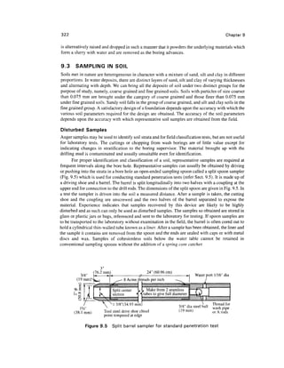 322                                                                                                  Chapter 9

is alternatively raised and dropped in such a manner that it powders the underlying materials which
form a slurry with water and are removed as the boring advances.

9.3     SAMPLING IN SOIL
Soils met in nature are heterogeneous in character with a mixture of sand, silt and clay in different
proportions. In water deposits, there are distinct layers of sand, silt and clay of varying thicknesses
and alternating with depth. We can bring all the deposits of soil under two distinct groups for the
purpose of study, namely, coarse grained and fine grained soils. Soils with particles of size coarser
than 0.075 mm are brought under the category of coarse grained and those finer than 0.075 mm
under fine grained soils. Sandy soil falls in the group of coarse grained, and silt and clay soils in the
fine grained group. A satisfactory design of a foundation depends upon the accuracy with which the
various soil parameters required for the design are obtained. The accuracy of the soil parameters
depends upon the accuracy with which representative soil samples are obtained from the field.

Disturbed Samples
Auger samples may be used to identify soil strata and for field classification tests, but are not useful
for laboratory tests. The cuttings or chopping from wash borings are of little value except for
indicating changes in stratification to the boring supervisor. The material brought up with the
drilling mud is contaminated and usually unsuitable even for identification.
       For proper identification and classification of a soil, representative samples are required at
frequent intervals along the bore hole. Representative samples can usually be obtained by driving
or pushing into the strata in a bore hole an open-ended sampling spoon called a split spoon sampler
(Fig. 9.5) which is used for conducting standard penetration tests (refer Sect. 9.5). It is made up of
a driving shoe and a barrel. The barrel is split longitudinally into two halves with a coupling at the
upper end for connection to the drill rods. The dimensions of the split spoon are given in Fig. 9.5. In
a test the sampler is driven into the soil a measured distance. After a sample is taken, the cutting
shoe and the coupling are unscrewed and the two halves of the barrel separated to expose the
material. Experience indicates that samples recovered by this device are likely to be highly
disturbed and as such can only be used as disturbed samples. The samples so obtained are stored in
glass or plastic jars or bags, referenced and sent to the laboratory for testing. If spoon samples are
to be transported to the laboratory without examination in the field, the barrel is often cored out to
hold a cylindrical thin-walled tube known as a liner. After a sample has been obtained, the liner and
the sample it contains are removed from the spoon and the ends are sealed with caps or with metal
discs and wax. Samples of cohesionless soils below the water table cannot be retained in
conventional sampling spoons without the addition of a spring core catcher.




                        3"
                    (76.2 mm)                       24" (60.96 cm)
           3/4"                                                                   Water port 1/16" dia
         (19 mm)                     8 Acme threads per inch

                                                    Make from 2 seamless
                                                  tubes to give full diameter

                                 3/8"(34.93 mm)                                               Thread for
                                                                        3/4" dia steel ball   wash pipe
        (38.1 mm)        Tool steel drive shoe chisel                   (19mm)                or A rods
                         point tempered at edge

              Figure 9.5        Split barrel sampler for standard penetration test
 