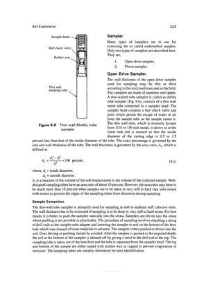 Soil Exploration                                                                                   323


             Sampler head                             Sampler
                                                      Many types of samplers are in use for
           Ball check valve
                                                      extracting the so called undisturbed samples.
                                                      Only two types of samplers are described here.
                                                      They are,
               Rubber seat
                                                           1.     Open drive sampler,
                                                           2.     Piston sampler.

                                                      Open Drive Sampler
                                                    The wall thickness of the open drive sampler
                                                    used for sampling may be thin or thick
           Thin wall                                according to the soil conditions met in the field.
           sampling tube
                                                    The samplers are made of seamless steel pipes.
                                                    A thin-walled tube sampler is called as shelby
                                                    tube sampler (Fig. 9.6), consists of a thin wall
                                                    metal tube connected to a sampler head. The
                                                    sampler head contains a ball check valve and
                                                    ports which permit the escape of water or air
                                                    from the sample tube as the sample enters it.
                                                    The thin wall tube, which is normally formed
     Figure 9.6 Thin wall Shelby tube
                                                    from 1/16 to 1/8 inch metal, is drawn in at the
                     sampler
                                                    lower end and is reamed so that the inside
                                                    diameter of the cutting edge is 0.5 to 1.5
percent less than that of the inside diameter of the tube. The exact percentage is governed by the
size and wall thickness of the tube. The wall thickness is governed by the area ratio, Ar, which is
defined as

          d2-d2
      Ar = °  ' x 100 percent,                                                                    (9.1)

where, di - inside diameter,
        do - outside diameter.
Ar is a measure of the volume of the soil displacement to the volume of the collected sample. Well-
designed sampling tubes have an area ratio of about 10 percent. However, the area ratio may have to
be much more than 10 percent when samples are to be taken in very stiff to hard clay soils mixed
with stones to prevent the edges of the sampling tubes from distortion during sampling.

Sample Extraction
The thin-wall tube sampler is primarily used for sampling in soft to medium stiff cohesive soils.
The wall thickness has to be increased if sampling is to be done in very stiff to hard strata. For best
results it is better to push the sampler statically into the strata. Samplers are driven into the strata
where pushing is not possible or practicable. The procedure of sampling involves attaching a string
of drill rods to the sampler tube adapter and lowering the sampler to rest on the bottom of the bore
hole which was cleaned of loose materials in advance. The sampler is then pushed or driven into the
soil. Over driving or pushing should be avoided. After the sampler is pushed to the required depth,
the soil at the bottom of the sampler is sheared off by giving a twist to the drill rod at the top. The
sampling tube is taken out of the bore hole and the tube is separated from the sampler head. The top
and bottom of the sample are either sealed with molten wax or capped to prevent evaporation of
moisture. The sampling tubes are suitably referenced for later identification.
 