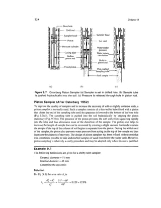 324                                                                                        Chapter 9

                              Bore hole
                                   Drill

                               Sampler head                  Sampler head

                                     Piston                    Air vent

                             Pressure cylinder               Water under
                                                              pressure
                               Casing pipe                   Water return_
                         A       Hollow                      circulation
                                piston rod
                                                               Hole in _
                                                              piston rod
                               Fixed piston
                                                            _Thin- walled _
                                                            sampling tube




                (a)                              (b)                           (c)

Figure 9.7 Osterberg Piston Sampler (a) Sampler is set in drilled hole, (b) Sample tube
is pushed hydraulically into the soil, (c) Pressure is released through hole in piston rod.

Piston Sampler (After Osterberg 1952)
To improve the quality of samples and to increase the recovery of soft or slightly cohesive soils, a
piston sampler is normally used. Such a sampler consists of a thin walled tube fitted with a piston
that closes the end of the sampling tube until the apparatus is lowered to the bottom of the bore hole
(Fig. 9.7(a)). The sampling tube is pushed into the soil hydraulically by keeping the piston
stationary (Fig. 9.7(b)). The presence of the piston prevents the soft soils from squeezing rapidly
into the tube and thus eliminates most of the distortion of the sample. The piston also helps to
increase the length of sample that can be recovered by creating a slight vacuum that tends to retain
the sample if the top of the column of soil begins to separate from the piston. During the withdrawal
of the sampler, the piston also prevents water pressure from acting on the top of the sample and thus
increases the chances of recovery. The design of piston samplers has been refined to the extent that
it is sometimes possible to take undisturbed samples of sand from below the water table. However,
piston sampling is relatively a costly procedure and may be adopted only where its use is justified.


Example 9.1
The following dimensions are given for a shelby tube sampler:
      External diameter = 51 mm
      Internal diameter = 48 mm
      Determine the area ratio

Solution
Per Eq (9.1) the area ratio A r is


       A. =                           = 0.129 = 12.9%
                             482
 
