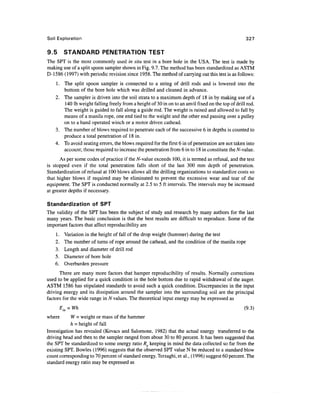 Soil Exploration                                                                                   327

9.5       STANDARD PENETRATION TEST
The SPT is the most commonly used in situ test in a bore hole in the USA. The test is made by
making use of a split spoon sampler shown in Fig. 9.7. The method has been standardized as ASTM
D-1586 (1997) with periodic revision since 1958. The method of carrying out this test is as follows:
    1. The split spoon sampler is connected to a string of drill rods and is lowered into the
       bottom of the bore hole which was drilled and cleaned in advance.
    2. The sampler is driven into the soil strata to a maximum depth of 18 in by making use of a
       140 Ib weight falling freely from a height of 30 in on to an anvil fixed on the top of drill rod.
       The weight is guided to fall along a guide rod. The weight is raised and allowed to fall by
       means of a manila rope, one end tied to the weight and the other end passing over a pulley
       on to a hand operated winch or a motor driven cathead.
    3. The number of blows required to penetrate each of the successive 6 in depths is counted to
       produce a total penetration of 18 in.
    4. To avoid seating errors, the blows required for the first 6 in of penetration are not taken into
       account; those required to increase the penetration from 6 in to 18 in constitute the N-value.
      As per some codes of practice if the N-value exceeds 100, it is termed as refusal, and the test
is stopped even if the total penetration falls short of the last 300 mm depth of penetration.
Standardization of refusal at 100 blows allows all the drilling organizations to standardize costs so
that higher blows if required may be eliminated to prevent the excessive wear and tear of the
equipment. The SPT is conducted normally at 2.5 to 5 ft intervals. The intervals may be increased
at greater depths if necessary.

Standardization of SPT
The validity of the SPT has been the subject of study and research by many authors for the last
many years. The basic conclusion is that the best results are difficult to reproduce. Some of the
important factors that affect reproducibility are
    1.     Variation in the height of fall of the drop weight (hammer) during the test
    2.     The number of turns of rope around the cathead, and the condition of the manila rope
    3.     Length and diameter of drill rod
    5.     Diameter of bore hole
    6.     Overburden pressure
      There are many more factors that hamper reproducibility of results. Normally corrections
used to be applied for a quick condition in the hole bottom due to rapid withdrawal of the auger.
ASTM 1586 has stipulated standards to avoid such a quick condition. Discrepancies in the input
driving energy and its dissipation around the sampler into the surrounding soil are the principal
factors for the wide range in N values. The theoretical input energy may be expressed as
         Ein = Wh                                                                                 (9.3)
where       W = weight or mass of the hammer
            h = height of fall
Investigation has revealed (Kovacs and Salomone, 1982) that the actual energy transferred to the
driving head and then to the sampler ranged from about 30 to 80 percent. It has been suggested that
the SPT be standardized to some energy ratio Rg keeping in mind the data collected so far from the
existing SPT. Bowles (1996) suggests that the observed SPT value N be reduced to a standard blow
count corresponding to 70 percent of standard energy. Terzaghi, et al., (1996) suggest 60 percent. The
standard energy ratio may be expressed as
 