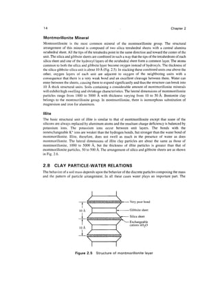 14                                                                                            Chapter 2

Montmorillonite Mineral
Montmorillonite is the most common mineral of the montmorillonite group. The structural
arrangement of this mineral is composed of two silica tetrahedral sheets with a central alumina
octahedral sheet. All the tips of the tetrahedra point in the same direction and toward the center of the
unit. The silica and gibbsite sheets are combined in such a way that the tips of the tetrahedrons of each
silica sheet and one of the hydroxyl layers of the octahedral sheet form a common layer. The atoms
common to both the silica and gibbsite layer become oxygen instead of hydroxyls. The thickness of
the silica-gibbsite-silica unit is about 10 A (Fig. 2.5). In stacking these combined units one above the
other, oxygen layers of each unit are adjacent to oxygen of the neighboring units with a
consequence that there is a very weak bond and an excellent cleavage between them. Water can
enter between the sheets, causing them to expand significantly and thus the structure can break into
10 A thick structural units. Soils containing a considerable amount of montmorillonite minerals
will exhibit high swelling and shrinkage characteristics. The lateral dimensions of montmorillonite
particles range from 1000 to 5000 A with thickness varying from 10 to 50 A. Bentonite clay
belongs to the montmorillonite group. In montmorillonite, there is isomorphous substitution of
magnesium and iron for aluminum.

Illite
The basic structural unit of illite is similar to that of montmorillonite except that some of the
silicons are always replaced by aluminum atoms and the resultant charge deficiency is balanced by
potassium ions. The potassium ions occur between unit layers. The bonds with the
nonexchangeable K + ions are weaker than the hydrogen bonds, but stronger than the water bond of
montmorillonite. Illite, therefore, does not swell as much in the presence of water as does
montmorillonite. The lateral dimensions of illite clay particles are about the same as those of
montmorillonite, 1000 to 5000 A, but the thickness of illite particles is greater than that of
montmorillonite particles, 50 to 500 A. The arrangement of silica and gibbsite sheets are as shown
in Fig. 2.6.


2.8      CLAY PARTICLE-WATER RELATIONS
The behavior of a soil mass depends upon the behavior of the discrete particles composing the mass
and the pattern of particle arrangement. In all these cases water plays an important part. The




                       Figure 2.5      Structure of montmorillonite layer
 