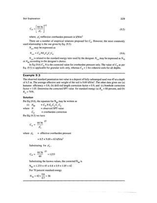Soil Exploration                                                                                  329


                "95.761/2                                                                       (9 5)
                .irj                                                                              -
      where, p'0 ^effective overburden pressure in kN/m2
      There are a number of empirical relations proposed for CN. However, the most commonly
used relationship is the one given by Eq. (9.5).
      Ncor may be expressed as

      "cor = CNNEhCdCsCb                                                                        (9-6)

      Ncor is related to the standard energy ratio used by the designer. Ncor may be expressed as A^70
or N^Q according to the designer's choice.
      In Eq (9.6) CN N is the corrected value for overburden pressure only. The value of CN as per
Eq. (9.5) is applicable for granular soils only, whereas C^ = 1 for cohesive soils for all depths.

Example 9.3
The observed standard penetration test value in a deposit of fully submerged sand was 45 at a depth
of 6.5 m. The average effective unit weight of the soil is 9.69 kN/m3. The other data given are (a)
hammer efficiency = 0.8, (b) drill rod length correction factor = 0.9, and (c) borehole correction
factor = 1.05. Determine the corrected SPT value for standard energy (a) R - 60 percent, and (b)


Solution
Per Eq (9.6), the equation for N60 may be written as
    (} 'N60
    W    V        - C " ^h C C C
                    ^N
                       N F ^d S ^b
where N           = observed SPT value
         CN        - overburden correction
Per Eq (9.5) we have
                        1/2
            =   95.76
        N
                 Po

where p'Q        = effective overburden pressure

                 = 6.5 x 9.69 = 63 kN/m2

      Substituting for p'Q ,


      CN = ^^
       N                      =1.233
            60
      Substituting the known values, the corrected N60 is
      N60 = 1.233 x 45 x 0.8 x 0.9 x 1.05 = 42
      For 70 percent standard energy

      W70 = 4 2 x ^ = 36
       70
                0.7
 