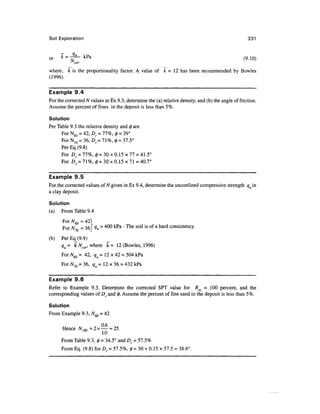 Soil Exploration                                                                                   331



or    K = 7T-     Kra
                                                                                                 (9.10)
            cor

where, k is the proportionality factor. A value of k = 12 has been recommended by Bowles
(1996).

Example 9.4
For the corrected N values in Ex 9.3, determine the (a) relative density, and (b) the angle of friction.
Assume the percent of fines in the deposit is less than 5%.

Solution
Per Table 9.3 the relative density and 0 are
      For N60 = 42, Dr = 11%, 0 = 39°
      For N70 = 36, Df= 71%, 0 = 37.5°
      Per Eq (9.8)
      For Dr = 77%, 0 = 30 + 0.15x77 = 41.5°
      For Dr = 71%, 0=30 + 0.15x71=40.7°

Example 9.5
For the corrected values of N given in Ex 9.4, determine the unconfined compressive strength qu in
a clay deposit.

Solution
(a)   From Table 9.4
      For N^ = 42
      For N = 361 Qu > ^00 kPa - The soil is of a hard consistency.

(b)   Per Eq_(9.9;
      qu= kNcor, where k = 12 (Bowles, 1996)
      For NM = 42, qM =12x42 = 504 kPa
           Du      •*

      For yV70 = 36, qu = 12 x 36 = 432 kPa


Example 9.6
Refer to Example 9.3. Determine the corrected SPT value for Res = 1 0 0 percent, and the
corresponding values of Dr and 0. Assume the percent of fine sand in the deposit is less than 5%.

Solution
From Example 9.3, N60 = 42

                     „ °-6 ^
      Hence Af, m = 2 x — ~ 25
                         1.0
      From Table 9.3, 0 = 34.5° and Df = 57.5%
      From Eq. (9.8) for Dr = 57.5%, 0 = 30 + 0.15 x 57.5 = 38.6°.
 