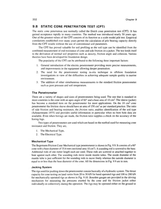 332                                                                                       Chapter 9


9.8     STATIC CONE PENETRATION TEST (CRT)
The static cone penetration test normally called the Dutch cone penetration test (CPT). It has
gained acceptance rapidly in many countries. The method was introduced nearly 50 years ago.
One of the greatest values of the CPT consists of its function as a scale model pile test. Empirical
correlations established over many years permit the calculation of pile bearing capacity directly
from the CPT results without the use of conventional soil parameters.
      The CPT has proved valuable for soil profiling as the soil type can be identified from the
combined measurement of end resistance of cone and side friction on a jacket. The test lends itself
to the derivation of normal soil properties such as density, friction angle and cohesion. Various
theories have been developed for foundation design.
      The popularity of the CPT can be attributed to the following three important factors:
    1. General introduction of the electric penetrometer providing more precise measurements,
       and improvements in the equipment allowing deeper penetration.
    2. The need for the penetrometer testing in-situ technique in offshore foundation
       investigations in view of the difficulties in achieving adequate sample quality in marine
       environment.
    3. The addition of other simultaneous measurements to the standard friction penetrometer
       such as pore pressure and soil temperature.

The Penetrometer
There are a variety of shapes and sizes of penetrometers being used. The one that is standard in
most countries is the cone with an apex angle of 60° and a base area of 10 cm2. The sleeve (jacket)
has become a standard item on the penetrometer for most applications. On the 10 cm2 cone
penetrometer the friction sleeve should have an area of 150 cm2 as per standard practice. The ratio
of side friction and bearing resistance, the friction ratio, enables identification of the soil type
(Schmertmann 1975) and provides useful information in particular when no bore hole data are
available. Even when borings are made, the friction ratio supplies a check on the accuracy of the
boring logs.
       Two types of penetrometers are used which are based on the method used for measuring cone
resistance and friction. They are,
    1. The Mechanical Type,
    2. The Electrical Type.

Mechanical Type
The Begemann Friction Cone Mechanical type penetrometer is shown in Fig. 9.9. It consists of a 60°
cone with a base diameter of 35.6 mm (sectional area 10 cm2). A sounding rod is screwed to the base.
Additional rods of one meter length each are used. These rods are screwed or attached together to
bear against each other. The sounding rods move inside mantle tubes. The inside diameter of the
mantle tube is just sufficient for the sounding rods to move freely whereas the outside diameter is
equal to or less than the base diameter of the cone. All the dimensions in Fig. 9.9 are in mm.

Jacking System
The rigs used for pushing down the penetrometer consist basically of a hydraulic system. The thrust
capacity for cone testing on land varies from 20 to 30 kN for hand operated rigs and 100 to 200 kN
for mechanically operated rigs as shown in Fig. 9.10. Bourden gauges are provided in the driving
mechanism for measuring the pressures exerted by the cone and the friction jacket either
individually or collectively during the operation. The rigs may be operated either on the ground or
 