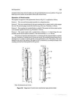 Soil Exploration                                                                               333

mounted on heavy duty trucks. In either case, the rig should take the necessary upthrust. For ground
based rigs screw anchors are provided to take up the reaction thrust.

Operation of Penetrometer
The sequence of operation of the penetrometer shown in Fig. 9.11 is explained as follows:
Position 1 The cone and friction jacket assembly in a collapsed position.
Position 2 The cone is pushed down by the inner sounding rods to a depth a until a collar engages
the cone. The pressure gauge records the total force Qc to the cone. Normally a = 40 mm.
Position 3 The sounding rod is pushed further to a depth b. This pushes the friction jacket and the
cone assembly together; the force is Qt. Normally b = 40 mm.
Position 4 The outside mantle tube is pushed down a distance a + b which brings the cone
assembly and the friction jacket to position 1. The total movement = a + b = 80 mm.
     The process of operation illustrated above is continued until the proposed depth is reached.
The cone is pushed at a standard rate of 20 mm per second. The mechanical penetrometer has its
advantage as it is simple to operate and the cost of maintenance is low. The quality of the work
depends on the skill of the operator. The depth of CPT is measured by recording the length of the
sounding rods that have been pushed into the ground.


                                                          35.7




                                      266




                                                                         35.6


                             i   30    35

      Note: All dimensions are in mm.

           Figure 9.9    Begemann friction-cone mechanical type penetrometer
 