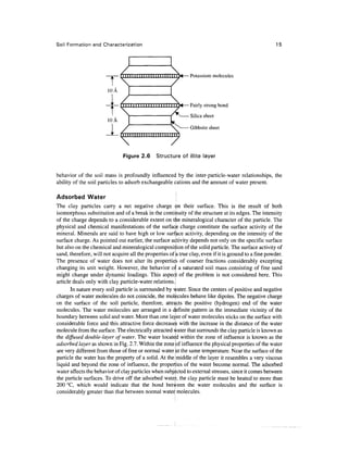 Soil Formation and Characterization                                                                     15




                                        I I I I I I I I I I I I I I I I H T M — Potassium molecules
                       T
                         T    III I




                       loA
                                      1 1 1 1 1 1 1 1 1 1 1 1 I I 1 1 1 1 1 V«— Fairly strong bond

                                                                          Silica sheet
                        10A
                                                                          Gibbsite sheet
                                 II I M i l I I I I I I III   III

                              
                               Figure 2.6             Structure of illite layer


behavior of the soil mass is profoundly influenced by the inter-particle-water relationships, the
ability of the soil particles to adsorb exchangeable cations and the amount of water present.

Adsorbed Water                                                      j
The clay particles carry a net negative charge ^n their surface. This is the result of both
isomorphous substitution and of a break in the continuity of the structure at its edges. The intensity
of the charge depends to a considerable extent on tljie mineralogical character of the particle. The
physical and chemical manifestations of the surface charge constitute the surface activity of the
mineral. Minerals are said to have high or low surface activity, depending on the intensity of the
surface charge. As pointed out earlier, the surface activity depends not only on the specific surface
but also on the chemical and mineralogical composition of the solid particle. The surface activity of
sand, therefore, will not acquire all the properties of ^ true clay, even if it is ground to a fine powder.
The presence of water does not alter its propertie of coarser fractions considerably excepting
changing its unit weight. However, the behavior ol ' a saturated soil mass consisting of fine sand
might change under dynamic loadings. This aspect of the problem is not considered here. This
article deals only with clay particle-water relations.
       In nature every soil particle is surrounded by ^ater. Since the centers of positive and negative
charges of water molecules do not coincide, the molecules behave like dipoles. The negative charge
on the surface of the soil particle, therefore, attracts the positive (hydrogen) end of the water
molecules. The water molecules are arranged in a definite pattern in the immediate vicinity of the
boundary between solid and water. More than one layer of water molecules sticks on the surface with
considerable force and this attractive force decreases with the increase in the distance of the water
molecule from the surface. The electrically attracted water that surrounds the clay particle is known as
the diffused double-layer of water. The water located within the zone of influence is known as the
adsorbed layer as shown in Fig. 2.7. Within the zone of influence the physical properties of the water
are very different from those of free or normal water at the same temperature. Near the surface of the
particle the water has the property of a solid. At the middle of the layer it resembles a very viscous
liquid and beyond the zone of influence, the propenles of the water become normal. The adsorbed
water affects the behavior of clay particles when subjected to external stresses, since it comes between
the particle surfaces. To drive off the adsorbed water, the clay particle must be heated to more than
200 °C, which would indicate that the bond between the water molecules and the surface is
considerably greater than that between normal water molecules.
 