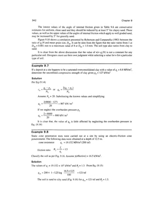 342                                                                                         Chapter 9

       The lowest values of the angle of internal friction given in Table 9.6 are conservative
estimates for uniform, clean sand and they should be reduced by at least 5° for clayey sand. These
values, as well as the upper values of the angles of internal friction which apply to well graded sand,
may be increased by 5° for gravelly sand.
       Figure 9.18 shows a correlation presented by Robertson and Campanella (1983) between the
ratio of qJN and mean grain size, D5Q. It can be seen from the figure that the ratio varies from 1 at
D5Q = 0.001 mm to a maximum value of 8 at D50 =1.0 mm. The soil type also varies from clay to
sand.
       It is clear from the above discussions that the value of n(= qJN) is not a constant for any
particular soil. Designers must use their own judgment while selecting a value for n for a particular
type of soil.


Example 9.7
If a deposit at a site happens to be a saturated overconsolidated clay with a value of qc = 8.8 MN/m2,
determine the unconfmed compressive strength of clay given pQ = 127 kN/m2

Solution
Per Eq (9. 14)

          _
      c., —
                 Nk            "                Nk
      Assume Nk = 20. Substituting the known values and simplifying

               2(8800-127) _ _ , . . . ,
      q    =
       "       -20- =
      If we neglect the overburden pressure pQ

      q    ,
                  20
      It is clear that, the value of qu is little affected by neglecting the overburden pressure in
Eq. (9.14)


Example 9.8
Static cone penetration tests were carried out at a site by using an electric-friction cone
penetrometer. The following data were obtained at a depth of 12.5 m.
       cone resistance     qc =19.152 MN/m2 (200 tsf)

                       D   _   J   fC   _    1 -J
                       A
      friction ratio    / ~             ~ l-J
                               "c

Classify the soil as per Fig. 9.16. Assume ^effective) = 16.5 kN/m3.

Solution
The values of qc = 19.152 x 103 kN/m 2 and Rf= 1.3. From Eq. (9.15)

                                            16 5x12 5
      q =200x 1-1.25 log
      *cn              &
                                               ' 1QO '   = 121 tsf

      The soil is sand to silty sand (Fig. 9.16) for qm = 121 tsf and /?,= 1.3.
 