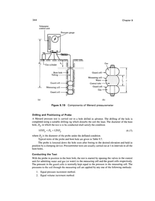 344                                                                                        Chapter 9

       Volumeter
       control unit
                                   Pressure gauge




                                                                            Gas


                                                             Guard cell

                                                         Measuring cell
                                                                Water
                      Guard cell                          Central tube
               Measuring cell                                Guard cell
                                                                   Gas
                      Guard cell


      (a)                                                                 (b)

                       Figure 9.19        Components of Menard pressuremeter



Drilling and Positioning of Probe
A Menard pressure test is carried out in a hole drilled in advance. The drilling of the hole is
completed using a suitable drilling rig which disturbs the soil the least. The diameter of the bore
hole, Dh, in which the test is to be conducted shall satisfy the condition

                 Dh < l.20Dp                                                                   (9.17)
where D is the diameter of the probe under the deflated condition.
      Typical sizes of the probe and bore hole are given in Table 9.7.
      The probe is lowered down the hole soon after boring to the desired elevation and held in
position by a clamping device. Pressuremeter tests are usually carried out at 1 m intervals in all the
bore holes.

Conducting the Test
With the probe in position in the bore hole, the test is started by opening the valves in the control
unit for admitting water and gas (or water) to the measuring cell and the guard cells respectively.
The pressure in the guard cells is normally kept equal to the pressure in the measuring cell. The
pressures to the soil through the measuring cell are applied by any one of the following methods:
    1 . Equal pressure increment method,
    2. Equal volume increment method.
 