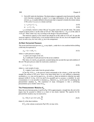 346                                                                                           Chapter 9

      3. Curve BC marks the final phase. The plastic phase is supposed to start from point fi, and the
         curve becomes asymptotic at point C at a large deformation of the cavity. The limit
         pressure, pr is usually defined as the pressure that is required to double the initial volume
         of the cavity. It occurs at a volume such that
          v / - v 0 = V 0 = V c + v0                                                              (9.19)
          or vt=Vc + 2v0                                                                          (9.20)
       vQ is normally limited to about 300 cm3 for probes used in AX and BX holes. The initial
volume of these probes is on the order of 535 cm3. This means that (V, + 2vQ) is on the order of
1135 cm3. These values may vary according to the design of the pressuremeter.
       The reservoir capacity in the control unit should be of the order of 1135 cm3. In case the
reservoir capacity is limited and pl is not reached within its limit, the test, has to be stopped at that
level. In such a case, the limit value, pr has to be extrapolated.

At-Rest Horizontal Pressure
The at-rest total horizontal pressure, poh, at any depth, z, under the in-situ condition before drilling
a hole may be expressed as

        Poh=(rz-u)KQ+u,                                                                           (9.21)
where u = pore pressure at depth z,
        7= gross unit weight of the soil,
        KQ = coefficient of earth pressure for the at-rest condition.
      The values of 7 and KQ are generally assumed taking into account the type and condition of
the soil. The pore pressure under the hydrostatic condition is

       u = rw(z-hw),                                                                              (9.22)
where yw = unit weight of water,
        hw = depth of water table from the ground surface.
      As per Fig. 9.20, pom is the pressure which corresponds to the volume VQ at the start of the
straight line portion of the curve. Since it has been found that it is very difficult to determine
accurately pom, poh may not be equal to pom. As such, pom bears no relation to what the true earth
pressure at-rest is. In Eq. (9.21) KQ has to be assumed and its accuracy is doubtful. In such
circumstances it is not possible to calculate poh. However, pom can be used for calculating the
pressuremeter modulus E . The experience of many investigators is that a self-boring
pressuremeter gives reliable values for/? o/j .

The Pressuremeter Modulus £m
Since the curve between points A and B in Fig. 9.20 is approximately a straight line, the soil in this
region may be assumed to behave as a more or less elastic material. The equation for the
pressuremeter modulus may be expressed as

      Ep =2G (l+u) = 2(1 + u)V —
       n                       m                                                                  (9.23)
                                 Av
where Gs is the shear modulus.
       If V is the volume at mid point (Fig 9.20), we may write,
 