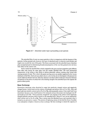 16                                                                                                Chapter 2

Particle surface




                          Adsorbed                                                Distance
                           water


                   Figure 2.7   Adsorbed water layer surrounding a soil particle




        The adsorbed film of water on coarse particles is thin in comparison with the diameter of the
particles. In fine grained soils, however, this layer of adsorbed water is relatively much thicker and
might even exceed the size of the grain. The forces associated with the adsorbed layers therefore
play an important part in determining the physical properties of the very fine-grained soils, but have
little effect on the coarser soils.
        Soils in which the adsorbed film is thick compared to the grain size have properties quite different
from other soils having the same grain sizes but smaller adsorbed films. The most pronounced
characteristic of the former is their ability to deform plastically without cracking when mixed with
varying amounts of water. This is due to the grains moving across one another supported by the viscous
interlayers of the films. Such soils are called cohesive soils, for they do not disintegrate with pressure but
can be rolled into threads with ease. Here the cohesion is not due to direct molecular interaction between
soil particles at the points of contact but to the shearing strength of the adsorbed layers that separate the
grains at these points.

Base Exchange
Electrolytes dissociate when dissolved in water into positively charged cations and negatively
charged anions. Acids break up into cations of hydrogen and anions such as Cl or SO4. Salts and
bases split into metallic cations such as Na, K or Mg, and nonmetallic anions. Even water itself is an
electrolyte, because a very small fraction of its molecules always dissociates into hydrogen ions H+
and hydroxyl ions OH". These positively charged H+ ions migrate to the surface of the negatively
charged particles and form what is known as the adsorbed layer. These H+ ions can be replaced by
other cations such as Na, K or Mg. These cations enter the adsorbed layers and constitute what is
termed as an adsorption complex. The process of replacing cations of one kind by those of another
in an adsorption complex is known as base exchange. By base exchange is meant the capacity of
 