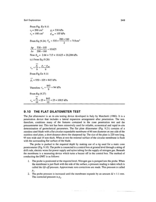 Soil Exploration                                                                                 349

      From Fig. Ex 9.11
      vf = 200 cm3      pf = 530 kPa
      v0 = 160 cm3      pom = 105 kPa

      From Eq (9.24) Vm = 535+               = 715cm3


      A    530-105
      Av 200-160
      Now Em = 2.66 x 715 x 10.625 = 20,208 kPa
      (c) From Eq (9.26)


                     9
      From Fig Ex 9.11



                     845
      Therefore cu = — = 94 kPa

      From Eq (9.27)

      c =^- + 25 = — + 25 = 109.5 kPa
       " 10        10


9.10      THE FLAT DILATOMETER TEST
The/Zaf dilatometer is an in-situ testing device developed in Italy by Marchetti (1980). It is a
penetration device that includes a lateral expansion arrangement after penetration. The test,
therefore, combines many of the features contained in the cone penetration test and the
pressuremeter test. This test has been extensively used for reliable, economical and rapid in-situ
determination of geotechnical parameters. The flat plate dilatometer (Fig. 9.21) consists of a
stainless steel blade with a flat circular expandable membrane of 60 mm diameter on one side of the
stainless steel plate, a short distance above the sharpened tip. The size of the plate is 220 mm long,
95 mm wide and 14 mm thick. When at rest the external surface of the circular membrane is flush
with the surrounding flat surface of the blade.
       The probe is pushed to the required depth by making use of a rig used for a static cone
penetrometer (Fig. 9.10). The probe is connected to a control box at ground level through a string of
drill rods, electric wires for power supply and nylon tubing for the supply of nitrogen gas. Beneath
the membrane is a measuring device which turns a buzzer off in the control box. The method of
conducting the DMT is as follows:
    1. The probe is positioned at the required level. Nitrogen gas is pumped into the probe. When
       the membrane is just flush with the side of the surface, a pressure reading is taken which is
       called the lift-off pressure. Approximate zero corrections are made. This pressure is called
       Pi-
    2. The probe pressure is increased until the membrane expands by an amount A/ = 1.1 mm.
       The corrected pressure is pr
 