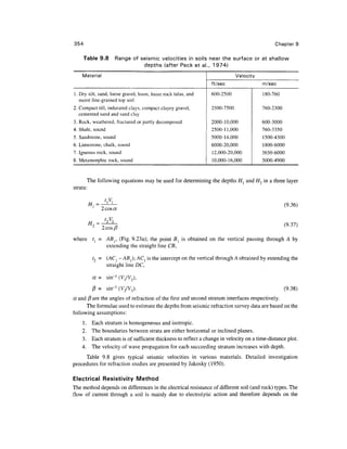 354                                                                                           Chapter 9

    Table 9.8        Range of seismic velocities in soils near the surface or at shallow
                               depths (after Peck et al., 1974)
    Material                                                                Velocity
                                                                ft/sec                  m/sec

1. Dry silt, sand, loose gravel, loam, loose rock talus, and    600-2500                180-760
   moist fine-grained top soil
2. Compact till, indurated clays, compact clayey gravel,        2500-7500               760-2300
   cemented sand and sand clay
3. Rock, weathered, fractured or partly decomposed              2000-10,000             600-3000
4. Shale, sound                                                 2500-11,000             760-3350
5. Sandstone, sound                                             5000-14,000             1500-4300
6. Limestone, chalk, sound                                      6000-20,000             1800-6000
7. Igneous rock, sound                                           12,000-20,000          3650-6000
8. Metamorphic rock, sound                                       10,000-16,000          3000-4900


       The following equations may be used for determining the depths H, and H2 in a three layer
strata:

                 t,V,
                                                                                                   (9.36)
               2 cos a

                                                                                                   (9.37)
               2 cos/?
where t{ = ABr (Fig. 9.23a); the point Bl is obtained on the vertical passing through A by
           extending the straight line CB,

         t2 = (ACj - A5j); ACj is the intercept on the vertical through A obtained by extending the
              straight line DC,

         a = sin~l (V/V 2 ),
         j8 = sin-1 (V2/V3).                                                                       (9.38)
a and (3 are the angles of refraction of the first and second stratum interfaces respectively.
      The formulae used to estimate the depths from seismic refraction survey data are based on the
following assumptions:
    1.   Each stratum is homogeneous and isotropic.
    2.   The boundaries between strata are either horizontal or inclined planes.
    3.   Each stratum is of sufficient thickness to reflect a change in velocity on a time-distance plot.
    4.   The velocity of wave propagation for each succeeding stratum increases with depth.
     Table 9.8 gives typical seismic velocities in various materials. Detailed investigation
procedures for refraction studies are presented by Jakosky (1950).

Electrical Resistivity Method
The method depends on differences in the electrical resistance of different soil (and rock) types. The
flow of current through a soil is mainly due to electrolytic action and therefore depends on the
 