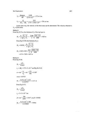 Soil Exploration                                                                             357

             distance    2.188
                 =— -= 172 m / sec
               AB     12.75X1CT3

      V7 = -2- = - -_ = 750 m/sec
       2
          AC-ABl (7.75- 1.75)5
     In the same way, the velocity in the third stata can be determined. The velocity obtained is
V3 = 2250 m/sec
Method 1
From Eq (9.35 a), the thickness H{ of the top layer is

                              2.188 /750-172
                                             = 0.83 m
                                2 V 1000
      From Eq (9.35b) the thickness H2 is




                          22 5
      H>> =0.85x0.83 + —'
      i/   n o < noa             2250-750
                                     3000
            = 0.71 + 7.955 = 8.67m

Method 2
From Eq (9.36)


        1
              2 cos a
      t{ = ABl = 1.75 x 5 x 1Q-3 sec(Fig.Ex.9.12)

              i V,         i 172
      a = sin ! — L = sin l      = 13.26°
                V2           750
      cosa = 0.9733

      __     12.75xlQ- 3 xl72
      //,1 =                  = 1.13 m
                2x0.9737
     From Eq (9.37)

               t2V2
        2
              2cos/7

      t2 = 5 x 5 x 10~3 sec

             , 750
      /?= shr1 —— = 19.47°; cos J3= 0.9428
               2250
            _5x5xlO"3x750 nft.
        2                = 9.94m
            ~   2x0.9428
 