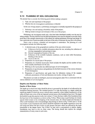 358                                                                                               Chapter 9

9.14       PLANNING OF SOIL EXPLORATION
The planner has to consider the following points before making a program:
      1. Type, size and importance of the project.
      2. Whether the site investigation is preliminary or detailed.
       In the case of large projects, a preliminary investigation is normally required for the purpose of
      1. Selecting a site and making a feasibility study of the project,
      2. Making tentative designs and estimates of the cost of the project.
       Preliminary site investigation needs only a few bore holes distributed suitably over the area for
taking samples. The data obtained from the field and laboratory tests must be adequate to provide a fairly
good idea of the strength characteristics of the subsoil for making preliminary drawings and design. In
case a particular site is found unsuitable on the basis of the study, an alternate site may have to be chosen.
       Once a site is chosen, a detailed soil investigation is undertaken. The planning of a soil
investigation includes the following steps:
    1. A detailed study of the geographical condition of the area which include
       (a) Collection of all the available information about the site, including the collection of
             existing topographical and geological maps,
       (b) General topographical features of the site,
       (c) Collection of the available hydraulic conditions, such as water table fluctuations,
             flooding of the site etc,
       (d) Access to the site.
    2. Preparation of a layout plan of the project.
    3. Preparation of a borehole layout plan which includes the depths and the number of bore
        holes suitably distributed over the area.
    4. Marking on the layout plan any additional types of soil investigation.
    5. Preparation of specifications and guidelines for the field execution of the various elements
        of soil investigation.
    6. Preparation of specifications and guide lines for laboratory testing of the samples
        collected, presentation of field and laboratory test results, writing of report, etc.
      The planner can make an intelligent, practical and pragmatic plan if he is conversant with the
various elements of soil investigation.

Depths and Number of Bore Holes
Depths of Bore Holes
The depth up to which bore holes should be driven is governed by the depth of soil affected by the
foundation bearing pressures. The standard practice is to take the borings to a depth (called the
significant depth) at which the excess vertical stress caused by a fully loaded foundation is of the
order of 20 per cent or less of the net imposed vertical stress at the foundation base level. The depth
the borehole as per this practice works out to about 1.5 times the least width of the foundation from
the base level of the foundation as shown in Fig. 9.24(a). Where strip or pad footings are closely
spaced which results in the overlapping of the stressed zones, the whole loaded area becomes in
effect a raft foundation with correspondingly deep borings as shown in Fig. 9.24(b) and (c). In the
case of pile or pier foundations the subsoil should be explored to the depths required to cover the
soil lying even below the tips of piles (or pile groups) and piers which are affected by the loads
transmitted to the deeper layers, Fig. 9.24(d). In case rock is encountered at shallow depths,
foundations may have to rest on rocky strata. The boring should also explore the strength
characteristics of rocky strata in such cases.
 
