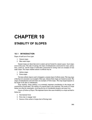 CHAPTER 10
STABILITY OF SLOPES


10.1      INTRODUCTION
Slopes of earth are of two types
    1. Natural slopes
    2. Man made slopes
       Natural slopes are those that exist in nature and are formed by natural causes. Such slopes
exist in hilly areas. The sides of cuttings, the slopes of embankments constructed for roads, railway
lines, canals etc. and the slopes of earth dams constructed for storing water are examples of man
made slopes. The slopes whether natural or artificial may be
    1. Infinite slopes
    2. Finite slopes
       The term infinite slope is used to designate a constant slope of infinite extent. The long slope
of the face of a mountain is an example of this type, whereas finite slopes are limited in extent. The
slopes of embankments and earth dams are examples of finite slopes. The slope length depends on
the height of the dam or embankment.
       Slope Stability: Slope stability is an extremely important consideration in the design and
construction of earth dams. The stability of a natural slope is also important. The results of a slope
failure can often be catastrophic, involving the loss of considerable property and many lives.
       Causes of Failure of Slopes: The important factors that cause instability in a slope and lead to
failure are
    1. Gravitational force
    2. Force due to seepage water
    3. Erosion of the surface of slopes due to flowing water


                                                                                                  365
 