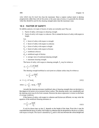 368                                                                                        Chapter 10

value which may be much less than the maximum. Since a rupture surface tends to develop
progressively rather than with all the points at the same state of strain, it is generally the ultimate
value that should be used for the shearing strength rather than the maximum value.


10.3         FACTOR OF SAFETY
In stability analysis, two types of factors of safety are normally used. They are
      1. Factor of safety with respect to shearing strength.
      2. Factor of safety with respect to cohesion. This is termed the factor of safety with respect to
         height.
       Let,
       FS = factor of safety with respect to strength
       F, = factor of safety with respect to cohesion
       FH = factor of safety with respect to height
       F, = factor of safety with respect to friction
       c' m = mobilized cohesion
       0' = mobilized angle of friction
       T     = average value of mobilized shearing strength
       s     = maximum shearing strength.
       The factor of safety with respect to shearing strength, F5, may be written as

        F        s        c' + <j' tan <j)'
            >=7 =                          ;-
       The shearing strength mobilized at each point on a failure surface may be written as

                      c'               .
             T —       __     L /T
                                            F
             i   -



                          S
                                 LJ


                                                ,
or r=c;+<7'tan0;                                                                                 (10.2)
                     c'                    .,       tanfi
where cm - — , tanfim= -
                 Tm
           p           p

      Actually the shearing resistance (mobilized value of shearing strength) does not develop to a
like degree at all points on an incipient failure surface. The shearing strains vary considerably and
the shearing stress may be far from constant. However the above expression is correct on the basis
of average conditions.
      If the factors of safety with respect to cohesion and friction are different, we may write the
equation of the mobilized shearing resistance as




      It will be shown later on that F, depends on the height of the slope. From this it may be
concluded that the factor of safety with respect to cohesion may be designated as the factor of safety
with respect to height. This factor is denoted by FH and it is the ratio between the critical height and
 