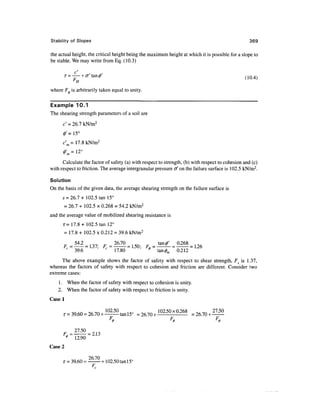 Stability of Slopes                                                                                369

the actual height, the critical height being the maximum height at which it is possible for a slope to
be stable. We may write from Eq. (10.3)

                                                                                                (1Q4)
              H
where F^ is arbitrarily taken equal to unity.

Example 10.1
The shearing strength parameters of a soil are
      c' = 26.1 kN/m2
      0' = 15°
      c' = 17.8 kN/m2


      Calculate the factor of safety (a) with respect to strength, (b) with respect to cohesion and (c)
with respect to friction. The average intergranular pressure tf on the failure surface is 102.5 kN/m2.

Solution
On the basis of the given data, the average shearing strength on the failure surface is
      s = 26.7 + 102.5 tan 15°
      = 26.7 + 102.5 x 0.268 = 54.2 kN/m2
and the average value of mobilized shearing resistance is
      T= 17.8+ 102.5 tan 12°
      = 17.8 + 102.5 x 0.212 = 39.6 kN/m2

                                                F -         -           . L26
              39.6               17.80                tan       0.212
      The above example shows the factor of safety with respect to shear strength, Fs is 1.37,
whereas the factors of safety with respect to cohesion and friction are different. Consider two
extreme cases:
    1 . When the factor of safety with respect to cohesion is unity.
    2. When the factor of safety with respect to friction is unity.
Casel

                                           =26.70+ 102.50x0.268



         9            = 2.13
              12.90
Case 2

      T=     39.60 = —— +102.50 tan 15C
                      F
 