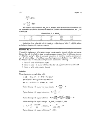 370                                                                                         Chapter 10

              26.70
                    • + 27.50
               F


         c
               12.10
      We can have any combination of Fc and F, between these two extremes cited above to give
the same mobilized shearing resistance of 39.6 kN/m2. Some of the combinations of Fc and F0 are
given below.
                                  Combination of Fc and F^

         Fc         1.00           1.26              1.37               1.50         2.20
         F0         2.12           1.50              1.37               1.26         1.00

        Under Case 2, the value of Fc = 2.20 when F0 - 1.0. The factor of safety FC = 2.20 is defined
as the, factor of safety with respect to cohesion.


Example 10.2
What will be the factors of safety with respect to average shearing strength, cohesion and internal
friction of a soil, for which the shear strength parameters obtained from the laboratory tests are
c' = 32 kN/m 2 and 0' = 18°; the expected parameters of mobilized shearing resistance are
c'm = 21 kN/m2 and 0' = 13° and the average effective pressure on the failure plane is 1 10 kN/m 2 .
For the same value of mobilized shearing resistance determine the following:
      1 . Factor of safety with respect to height;
      2. Factor of safety with respect to friction when that with respect to cohesion is unity; and
      3. Factor of safety with respect to strength.

Solution
The available shear strength of the soil is
       s = 32 + 1 10 tan 18° = 32 + 35.8 = 67.8 kN/m 2
       The mobilized shearing resistance of the soil is
        T = 2 1 + 110 tan 13° = 21 + 25.4 = 46.4 kN/m 2

                                                                _    67.8 . .,
       Factor of safety with respect to average strength,       rs = —— - 1-46
                                                                     46.4
                                                            32
       Factor of safety with respect to cohesion,      FC = —- = 1.52

                                                          _        _ tan 18° _ 0.3249 _
       Factor of safety with respect to friction,    F<t> - ~   TT ~~ ~ TT ~ n 2309

       Factor of safety with respect to height,     FH (= Fc) will be at F0 = 1 .0

           . , . 32 110tanl8° , .        32
        i = 46.4 = — + - , therefore, F = - = 3.0
                  Fc   1.0            46.4-35.8
       Factor of safety with respect to friction at F = 1 .0 is
 